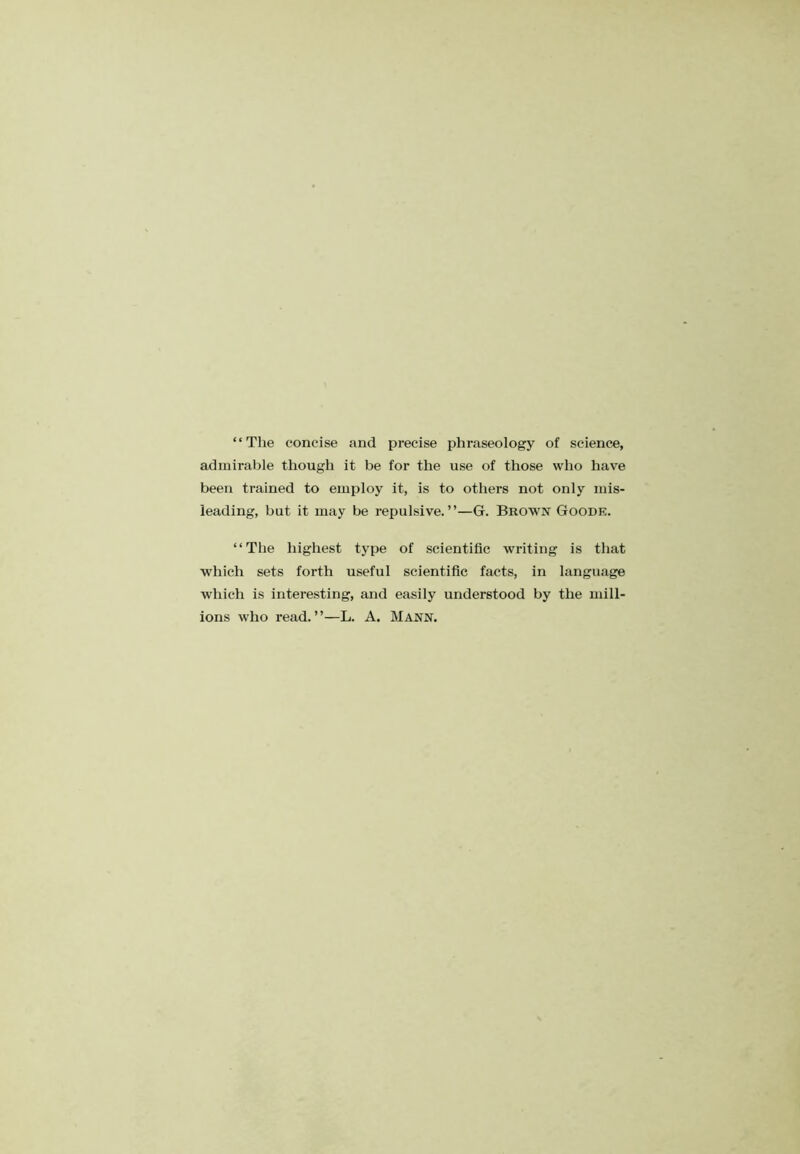 “The concise and precise phraseology of science, admirable though it be for the use of those who have been trained to employ it, is to others not only mis- leading, but it may be repulsive.”—G. Brown Goode. “The highest type of scientific writing is that which sets forth useful scientific facts, in language which is interesting, and easily understood by the mill- ions who read.”—L. A. Mann.