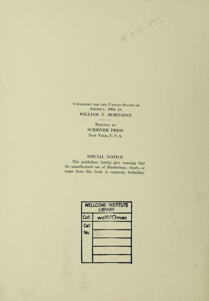 Copyright for the United States of America, 1904, by WILLIAM T. HORNADAY Printed by SCRIBNER PRESS New York, U. S. A. SPECIAL NOTICE The publisliers hereby give warning tliat the unauthorized use of illustrations, charts, or maps from this book is expressly forbidden. WELLCOME INSTirUTE LIBRARY Coll. welMOmec Call No. r ^
