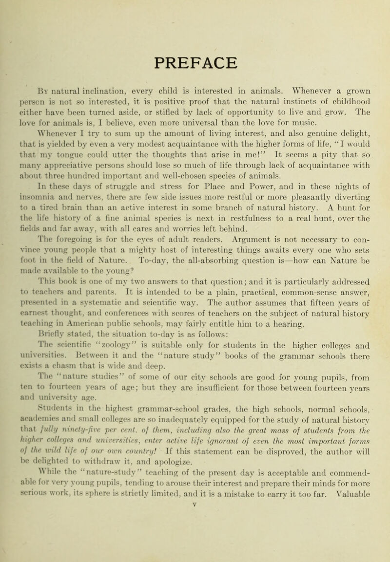 PREFACE By natural inclination, every child is interested in animals. Whenever a grown person is not so interested, it is positive proof that the natural instincts of childhood cither have been turned aside, or stifled by lack of opportunity to live and grow. The love for animals is, I believe, even more universal than the love for music. Whenever I try to sum up the amount of living interest, and also genuine delight, that is yielded by even a very modest acquaintance with the higher forms of life, “I would that my tongue could utter the thoughts that arise in me!” It seems a pity that so many ajqireciative persons should lose so much of life through lack of acquaintance with about three hundred important and well-chosen species of animals. In these days of struggle and stre.ss for Place and Pow'er, and in these nights of insomnia and nerves, there are few side issues more restful or more j)leasantly diverting to a tired brain than an active interest in some branch of natural history. A hunt for the life history of a fine animal species is ne.xt in restfulness to a real hunt, over the fields and far away, with all cares and worries left behind. The foregoing is for the eyes of adult readers. Argument is not necessary to con- vince young people that a mighty host of interesting things aw'aits every one who sets foot in the field of Nature. To-day, the all-absorbing question is—how can Nature be made available to the young? This book is one of my two answers to that question; and it is particularly addressed to teachers and parents. It is intended to be a plain, practical, common-sense answer, presented in a systematic and scientific way. The author assumes that fifteen years of earnest thought, and conferences with scores of teachers on the subject of natural history teaching in American public schools, may fairly entitle him to a hearing. Briefly stated, the situation to-day is as follo\vs: The scientific “zoology” is suitable only for students in the higher colleges and universities. Between it and the “nature study” books of the grammar schools there exists a chasm that is wide and deep. The “nature studies” of .some of our city schools are good for young pupils, from ten to fourteen years of age; but they are insufficient for those between fourteen years ami university age. Students in the highest grammar-school grades, the high schools, normal schools, academies and small colleges are .so inadequately equipped for the study of natural history that julbf mncty-five per cent, of them, including also the great mass of students from the higher colleges and umrersities, enter active life ignorant of even the most important for7ns of the wild life of our oicn country! If this statement can be disproved, the author will be delighted to withdraw it, and apologize. ^^hile the “nature-study” teaching of the present day is acceptable and commend- able for veiw' young pupils, tending to arouse their interest and prepare their minds for more serious work, its sphere is strictly limited, and it is a mistake to carry it too far. Valuable