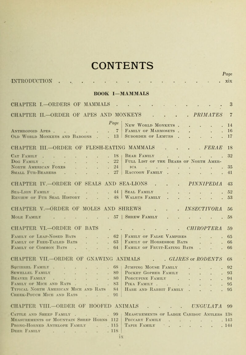 CONTENTS INTRODUCTION Page xix BOOK I—MA3IMALS CHAPTER I.—ORDERS OF MAMMALS . 3 CHAPTER II.—ORDER OF APES AND MONKEYS .... PRIMATES 7 .\NTHROrOID ,\PES .... Old M orld Monkeys and Baboons New World Monkeys . 7 Family of Marmosets . . 13 Suborder of Lemurs . 14 16 17 CHAPTER III.—ORDER OF FLESH-EATING MAMMALS .... FERAE 18 Cat Family . Dog Family . North American Foxes Small Fur-Hearers 18 22 24 27 Bear Family 32 Full List of the Bears of North Amer- ica 35 Raccoon Family . . . . . .41 CHAPTER IV.—ORDER OF SEALS AND SEA-LIONS . Sea-Lion Family 44 1 Seal Family Review of Fur Seal History . . . 48 ' AValrus Family PINNIPEDIA 43 . 52 . 53 CHAPTER V.—ORDER OF MOLES AND SHREWS Mole Family 57 | Shrew Family INSECTIVORA 56 . 58 CHAPTER VL—ORDER OF R.ATS CHIROPTERA 59 Family of Leaf-Nosed Bats Family of 1'ree-Tailed B.ats Family of Common Bats 62 63 64 Family of False V.ampires Family of Horseshoe Bats Family of Fruit-Eating B.ats 65 66 66 CHAPTER VIL—ORDER OF GNAAVING ANIMALS . . GLIRES or RODENTS 68 Squirrel Family .... . 68 Jumping AIouse Family 92 Sewellel Family . 80 Pocket Gopher Family 93 Beaver Family .... . 80 Porcupine Family 94 Family of Mice and Rats . . 83 Pika Family . 95 Typical North .American Mice and Rats 84 Hare and Rabbit F.amily' 95 Cheek-Pouch Mice and R.ats . 91 CHAPTER ATIL—ORDER OF HOOFED ANIM.ALS .... UNGULATA 99 Cattle and Sheep Family . 99 AIeasurements of Large Caribou Antlers 138 .AIeasurements of Mountain Sheep Horns 112 Peccary Family 143 Prong-Horned .Antelope Family . 115 Tapir Family • . « . 144 Deer Family .... . 118