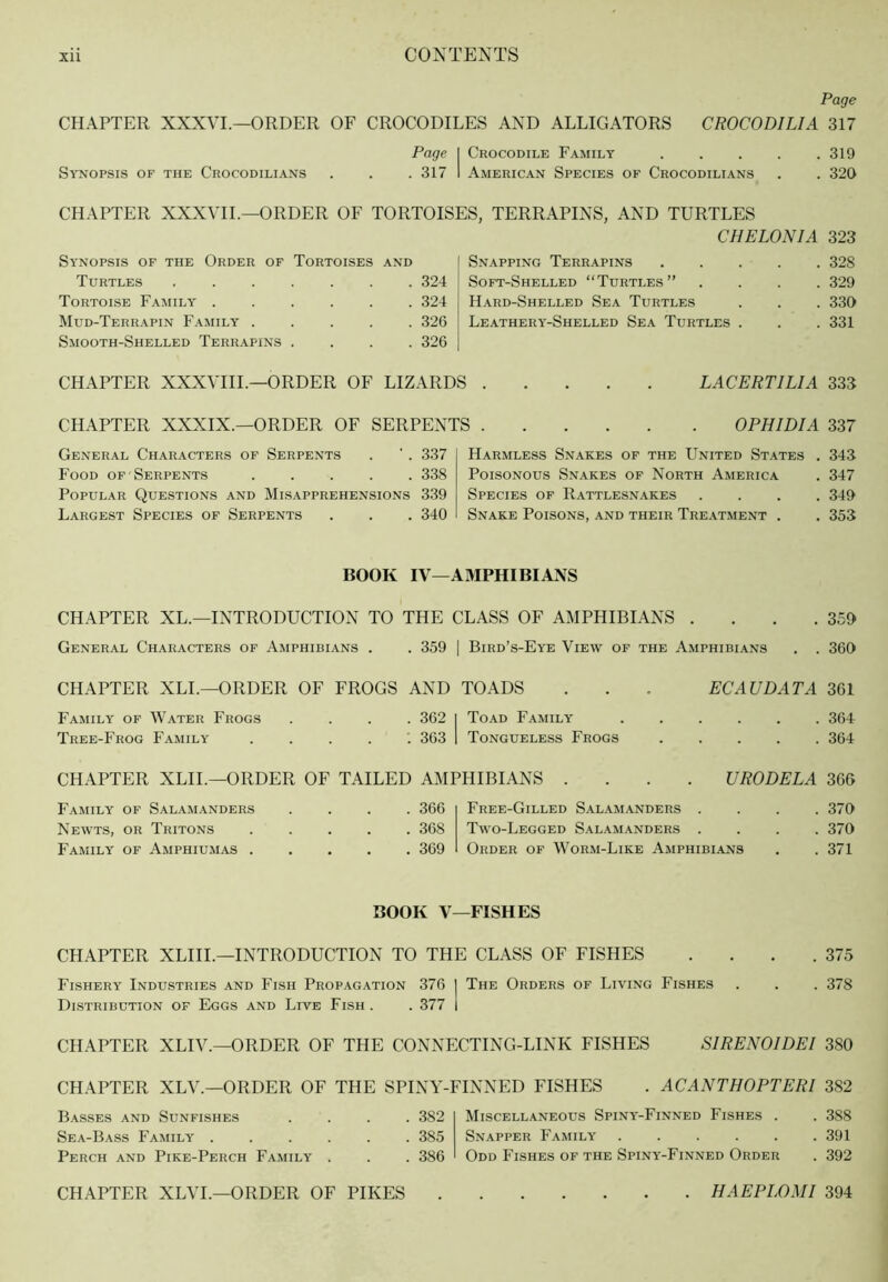 Page CHAPTER XXXVI.—ORDER OF CROCODILES AND ALLIGATORS CROCODILIA 317 Page I Crocodile Family 319 Synopsis of the Crocodilians . . . 317 1 American Species of Crocodilians . . 320 CHAPTER XXXVIL—ORDER OF TORTOISES. TERRAPINS. AND TURTLES Synopsis of the Order of Tortoises and Turtles 324 Tortoise Family 324 Mud-Terrapin Family 326 Smooth-Shelled Terrapins .... 326 CHAPTER XXXVIIL—ORDER OF LIZARDS CHELONIA 323 Snapping Terrapins 328 Soft-Shelled “Turtles” .... 329 Hard-Shelled Sea Turtles . . . 330 Leathery-Shelled Sea Turtles . . . 331 LACERTILIA 333 CHAPTER XXXIX.—ORDER OF SERPENTS OPHIDIA 337 General Characters of Serpents . ' . 337 Food of Serpents ..... 338 Popular Questions and Misapprehensions 339 Largest Species of Serpents . . . 340 Harmless Snakes of the United States . 343 Poisonous Snakes of North America . 347 Species of Rattlesnakes .... 349 Snake Poisons, and their Treatment . . 353 BOOK IV—AMPHIBIANS CHAPTER XL.—INTRODUCTION TO THE CLASS OF AMPHIBIANS . . . .359 General Characters of Amphibians . . 359 1 Bird’s-Eye View of the Amphibians . . 360 CHAPTER XLL—ORDER OF FROGS AND TOADS . . . EC AU DAT A 3C1 Family of Water Frogs .... 362 | Toad Family 364 Tree-Frog Family ....’. 363 1 Tongueless Frogs 364 CHAPTER XLIL—ORDER OF TAILED AMPHIBIANS .... URODELA 366 Family of Salamanders Newts, or Tritons Family of Amphiumas . . 366 . 368 . 369 Free-Gilled Sal.amanders . Two-Legged Salamanders . Order of Worm-Like Amphibians . 370 . 370 . 371 BOOK V—FISHES CHAPTER XLIIL—INTRODUCTION TO THE CLASS OF FISHES . . . .375 Fishery Industries and Fish Propagation 376 I The Orders of Living Fishes . . . 378 Distribution of Eggs and Live Fish . . 377 1 CHAPTER XLIV.—ORDER OF THE CONNECTING-LINK FISHES SIRENOIDEI 380 CHAPTER XLV.—ORDER OF THE SPINY-FINNED FISHES . ACANTHOPTERI 382 Basses and Sunfishes .... 382 Sea-Bass Family 385 Perch and Pike-Perch Family . . . 386 Miscellaneous Spiny-Finned Fishes . . 388 Snapper Family 391 Odd Fishes of the Spiny-Finned Order . 392 CHAPTER XLVL—ORDER OF PIKES . HAEPLOMI 394