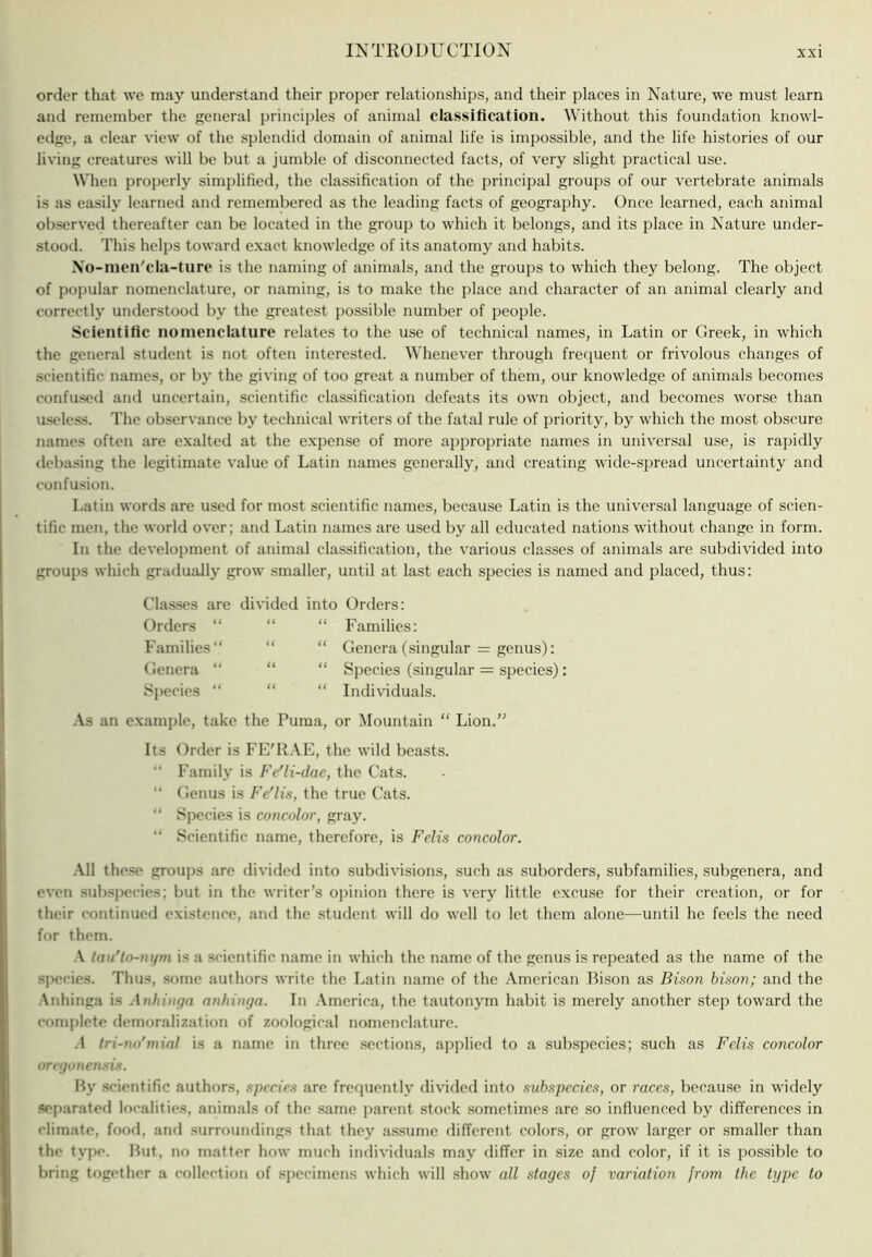 order that we may understand their proper relationships, and their places in Nature, we must learn and remember the general principles of animal classification. Without this foundation knowl- edge, a clear view of the splendid domain of animal life is impossible, and the life histories of our living creatures will be but a jumble of disconnected facts, of very slight practical use. Wlien properly simplified, the classification of the principal groups of our vertebrate animals is as easily learned and remembered as the leading facts of geography. Once learned, each animal observed thereafter can be located in the group to which it belongs, and its place in Nature under- stood. This helps toward e.xact knowledge of its anatomy and habits. \o-men'cla-turc is the naming of animals, and the groups to which they belong. The object of popular nomenclature, or naming, is to make the place and character of an animal clearly and correctly understood by the greatest possible number of people. Scientific nomenclature relates to the use of technical names, in Latin or Greek, in which the general student is not often interested. Whenever through frequent or frivolous changes of scientific names, or by the giving of too great a number of them, our knowledge of animals becomes confused and uncertain, scientific classification defeats its own object, and becomes worse than useless. The observance by technical writers of the fatal rule of priority, by which the most obscure names often are exalted at the expense of more appropriate names in universal use, is rapidly debasing the legitimate value of Latin names generally, and creating wide-spread uncertainty and confusion. Latin words are used for most scientific names, because Latin is the universal language of scien- tific men, the world over; and Latin names are used by all educated nations without change in form. In the development of animal classification, the various elasses of animals are subdivided into groups which graduall}' grow smaller, until at last each species is named and placed, thus: Classes are divided into Orders: Orders “ “ Families “ “ Genera “ “ Sj)ecies “ “ .\s an example, take the Puma, or Mountain “ Lion Families: Genera (singular = genus); Species (singular = species): Individuals. Its Order is FE'R.VE, the wild beasts. “ Family is Fe'li-dae, the Cats. “ Genus is I'e'lis, the true Cats. “ Species is concolor, gray. “ Scientific name, therefore, is Felis concolor. .\11 these groups are divided into subdivisions, such as suborders, subfamilies, subgenera, and even subspecies; but in the writer’s opinion there is very little excuse for their creation, or for their continued existence, and the student will do well to let them alone—until he feels the need for them. ■V (au'lo-nt/m is a scientific name in which the name of the genus is repeated as the name of the species. Thus, .some authors write the Latin name of the .\merican Bison as Bison bison; and the Anhinga is .\nhinga nnhinga. In .America, the tautonym habit is merely another step toward the complete demoralization of zoological nomenclature. .4 Iri-no'mial is a name in three sections, applied to a sub.species; such as Felis concolor oregonensis. By .scientific authors, species are frequently divided into subspecies, or races, because in w'idely separated localities, animals of the same parent stock .sometimes are so influenced by differences in climate, food, and surroundings that they assume different colors, or grow larger or .smaller than the type. But, no matter how much individuals may differ in size and color, if it is possible to bring together a collection of specimens which will show all stages of variation from the type to