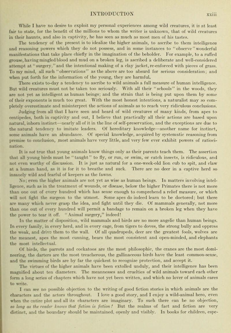 While I have no desire to exploit my personal experiences among wild creatures, it is at least fair to state, for the benefit of the millions to whom the writer is unknown, that of wild creatures in their haunts, and also in captivity, he has seen as much as most men of his tastes. The tendency of the present is to idealize the higher animals, to ascribe to them intelligence and reasoning powers which they do not possess, and in some instances to “observe”wonderful manifestations that take place chiefly in the imagination of the beholder. For example, to a ruffed grouse, having mingled blood and mud on a broken leg, is ascribed a deliberate and well-considered attempt at “surgery,”and the intentional making of a clay jacket, re-enforced with pieces of grass. To my mind, all such “observations” as the above are too absurd for serious consideration; and when put forth for the information of the young, they are harmful. There exists to-day a tendency to ascribe to wild animals a full measure of human intelligence. But wild creatures must not be taken too seriously. With all their “schools” in the woods, they are not yet as intelligent as human beings; and the strain that is being put upon them by some of their exponents is much too great. With the most honest intentions, a naturalist may so com- pletely overestimate and misinterpret the actions of animals as to reach very ridiculous conclusions. Judging from all that I have seen and heard of wild creatures of many kinds, from apes to centipedes, both in captivity and out, I believe that practically all their actions are based upon natural, inborn instinct—nearly all of it in the line of self-preservation, and the exceptions are due to the natural tendency to imitate leaders. Of hereditary knowledge—another name for instinct, some animals have an abundance. Of special knowledge, acquired by systematic reasoning from premise to conclusion, most animals have very little, and very few ever exhibit powers of ratioci- nation. It is not true that }'oung animals know things only as their parents teach them. The assertion that all young birds must be “taught” to Hy, or run, or swim, or catch insects, is ridiculous, and not even worthy of discussion. It is just as natural for a one-week-old lion cub to spit, and claw at a human hand, as it is for it to breathe and suck. There are no deer in a captive herd so insanely wild a;id fearful of keepers as the fawns. No; even the higher animals are not yet as wise as human beings. In matters involving intel- ligence, such as in the treatment of wounds, or disease, below the higher Primates there is not more than one out of every hundred which has sense enough to comprehend a relief measure, or which will not fight the surgeon to the utmost. Some apes do indeed learn to be doctored; but there are many which never grasp the idea, and fight until they die. Of mammals generally, not more than one out of every hundred will permit a bandage to remain on a broken leg when they have the power to tear it off. “Animal surgery,” indeed! In the matter of disposition, wild mammals and birds are no more angelic than human beings. In every family, in every herd, and in every cage, from tigers to doves, the strong bully and oppress the weak, and drive them to the wall. Of all quadrupeds, deer are the greatest fools, wolves are the meanest, ajies the most cunning, bears the most consistent and open-minded, and elephants the most intellectual. Of birds, the parrots and cockatoos are the most philosophic, the cranes are the most domi- neering, the darters are the most treacherous, the gallinaceous birds have the least common-sense, and the swimming birds are by far the (juickest to recognize protection, and accept it. The virtues of the higher animals have been extolled unduly, and their intelligence has been magnified about ten diameters. The meannes.ses and cruelties of wild animals toward each other form a long .series of chapters which have not yet been written, and which no lover of animals cares to write. I can sec no possible objection to the writing of good fiction stories in which animals are the characters and the actors throughout. I love a good story, and I enjoy a wild-animal hero, even when the entire plot and all its characters are imaginary. To such there can be no objection, so long as the render knows that fiction is fiction ! But the realms of fact ami fiction are very di.stinct, and the boundary should be maintained, openly and visibly. In books for children, espe-