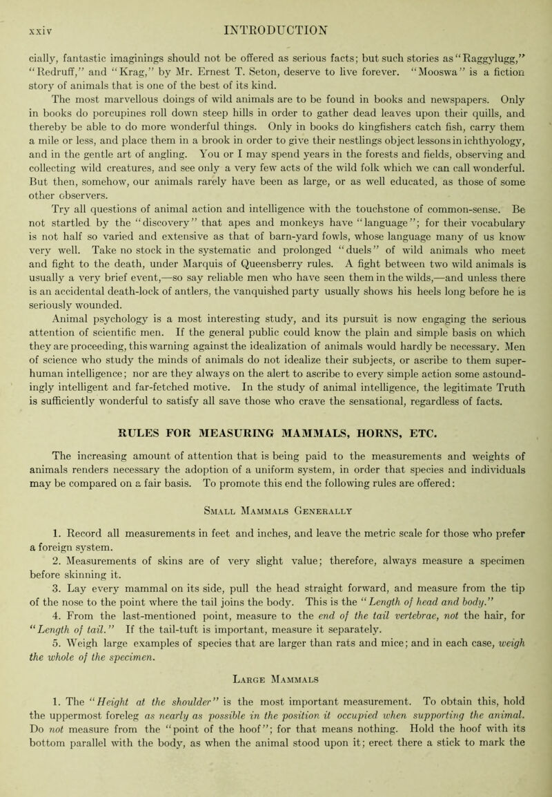 cially, fantastic imaginings should not be offered as serious facts; but such stories as “Raggylugg, “Redruff,” and “Krag,” by Mr. Ernest T. Seton, deserve to live forever. “Mooswa” is a fiction story of animals that is one of the best of its kind. The most marvellous doings of wild animals are to be found in books and newspapers. Only in books do porcupines roll down steep hills in order to gather dead leaves upon their quills, and thereby be able to do more wonderful things. Only in books do kingfishers catch fish, carry them a mile or less, and place them in a brook in order to give their nestlings object lessons in ichthyology, and in the gentle art of angling. You or I may spend years in the forests and fields, observing and collecting wild creatures, and see only a very few acts of the wild folk which we can call wonderful. But then, somehow, our animals rarely have been as large, or as well educated, as those of some other observers. Try all questions of animal action and intelligence with the touchstone of common-sense. Be not startled by the “discovery” that apes and monkeys have “language”; for their vocabulary is not half so varied and extensive as that of barn-yard fowls, whose language many of us know very well. Take no stock in the systematic and prolonged “duels” of wild animals who meet and fight to the death, under Marquis of Queensberry rules. A fight between two wild animals is usually a very brief event,—so say reliable men who have seen them in the wilds,—and unless there is an accidental death-lock of antlers, the vanquished party usually shows his heels long before he is seriously wounded. Animal psychology is a most interesting study, and its pursuit is now engaging the serious attention of scientific men. If the general public could know the plain and simple basis on which they are proceeding, this warning against the idealization of animals would hardly be necessary. Men of science who study the minds of animals do not idealize their subjects, or ascribe to them super- human intelligence; nor are they always on the alert to ascribe to every simple action some astound- ingly intelligent and far-fetched motive. In the study of animal intelligence, the legitimate Truth is sufficiently wonderful to satisfy all save those who crave the sensational, regardless of facts. RULES FOR MEASURING MAMMALS, HORNS, ETC. The increasing amount of attention that is being paid to the measurements and weights of animals renders necessary the adoption of a uniform system, in order that species and individuals may be compared on a fair basis. To promote this end the following rules are offered: Sm.\ll Mammals Generally 1. Record all measurements in feet and inches, and leave the metric scale for those who prefer a foreign system. 2. IMeasurements of skins are of very slight value; therefore, always measure a specimen before skinning it. 3. Lay every mammal on its side, pull the head straight forward, and measure from the tip of the nose to the point where the tail joins the body. This is the “Length of head and body.” 4. From the last-mentioned point, measure to the end of the tail vertebrae, not the hair, for “Length of tail.” If the tail-tuft is important, measure it separately. 5. Weigh large examples of species that are larger than rats and mice; and in each case, weigh the whole of the specimen. Large Mammals 1. The “Height at the shoulder” is the most important measurement. To obtain this, hold the uppermost foreleg as nearly as possible in the position it occupied when supporting the animal. Do not measure from the “point of the hoof”; for that means nothing. Hold the hoof with its bottom parallel with the body, as when the animal stood upon it; erect there a stick to mark the