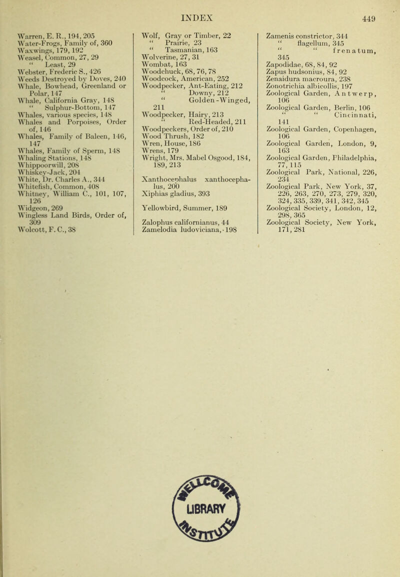 Warren, E. R., 194, 205 Water-Frogs, Family of, 360 Waxwings, 179, 192 Weasel, Common, 27, 29 “ Least, 29 Webster, Frederic S., 426 Weeds Destroyed b}' Doves, 240 Whale, Bowhead, Greenland or Polar, 147 Whale, California Gray, 148 “ Sulphur-Bottom, 147 Whales, various species, 148 Whales and Porpoises, Order of, 146 Whales, Familj' of Baleen, 146, 147 Whales, Family of Sperm, 148 Whaling Stations, 148 AVhippoorwill, 208 AVhiskey-Jack, 204 White, Dr. Charles A., 344 Whitefish, Common, 408 Whitney, William C., 101, 107, 126 Widgeon, 269 Wingless Land Birds, Order of, 309 Wolcott, F. C., 38 Wolf, Gray or Timber, 22 “ Prairie, 23 “ Tasmanian, 163 Wolverine, 27, 31 Wombat, 163 Woodchuck, 68, 76, 78 Woodcock, American, 252 Woodpecker, Ant-Eating, 212 “ Downy, 212 “ Golden-Winged, 211 AVoodpecker, Hairy, 213 “ Red-Headed, 211 AVoodpeckers, Order of, 210 AAmod Thrush, 182 AATen, House, 186 AATens, 179 AVright, Mrs. Mabel Osgood, 184, 189, 213 Xanthoceohalus xanthocepha- lus, 200 Xiphias gladius, 393 Yellowbird, Summer, 189 Zalophus californianus, 44 Zamelodia ludoviciana,-198 Zamenis constrictor, 344 “ flagellum, 345 “ “ frenatum, 345 Zapodidae, 68, 84, 92 Zapus hudsonius, 84, 92 Zenaidura macroura, 238 Zonotrichia albicollis, 197 Zoological Garden, Antw'erp, 106 Zoological Garden, Berlin, 106 “ “ Cincinnati, 141 Zoological Garden, Copenhagen, 106 Zoological Garden, London, 9, 163 Zoological Garden, Philadelphia, 77, 115 Zoological Park, National, 226, 234 Zoological Park, New York, 37, 226, 263, 270, 273, 279, 320, 324, 335, 339, 341, 342, 345 Zoological Society, London, 12, 298, 365 Zoological Society, New York, 171,281