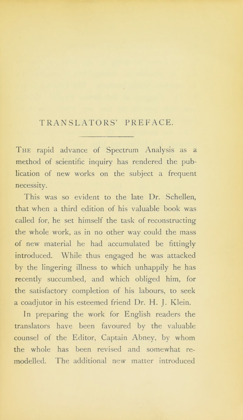 TRANSLATORS’ P RE FACE. The rapid advance of Spectrum Analysis as a method of scientific inquiry has rendered the pub- lication of new works on the subject a frequent necessity. This was so evident to the late Dr. Schellen, that when a third edition of his valuable book was called for, he set himself the task of reconstructing the whole work, as in no other way could the mass of new material he had accumulated be fittingly introduced. While thus engaged he was attacked by the lingering illness to which unhappily he has recently succumbed, and which obliged him, for the satisfactory completion of his labours, to seek a coadjutor in his esteemed friend Dr, H. J. Klein. In preparing the work for English readers the translators have been favoured by the valuable counsel of the Editor, Captain Abney, by whom the whole has been revised and somewhat re- modelled. The additional new matter introduced