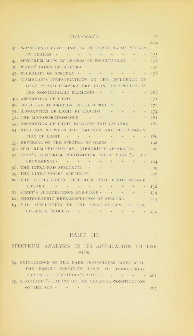 I-AlJE 44. VVAVE-LKNCiTHS OF LINES IN THE SFKCTKA OF METALS HY THALl'IN I55 45. SPECTRUM MAPS 1?Y LECOC(^) DE BOLSP.AUDRAN - - 156 46. WATTS’ INDEX OF SPECTRA J57 47. PLURALITY OF SPECTRA - - 158 48. CIA:\I1CTAN’S INVESTIGATIONS ON THE INFLUENCE OF DENSTTV AND TE^MPERATQRE UPON THE SI'ECTRA OF THE N0N-:METALLIC ELEMENTS - - - • - 168 49. ABSORPTION OF LIGHT 171 50. SELECTIVE ABSORPTION IN SOLID BODIES - - - 172 51. ABSORPITON OF LIGHT BY LIQUIDS - - . . 52. THE MICROSPECTROSCOPE - - - - - 181 53. ABSORPTION OF LIGHT BV GASES AND VAPOURS - - 187 54. RELATION BETWEEN THE EMISSION AxNI) THE ABSORP- TION OF LIGHT • - - - - - - 189 55. REVERSAL OF THE SPECTRA OF GASES - - - -192 56. SPECTRUM-PHOTOMETRY. VIERORDT’S APPARATUS - 200 57. GLAN’S SPECTRUM PHOTOMETER WITH VOGEL’S 1M- PROVEYIENTS 204 58. THE INFRA-RED SPECTRUM ------ 2O9 59. THE ULTRA-VIOLET SPECTRUM ----- 227 60. THE ULTRA-VIOLET SPECTRLWI AND FLUORESCENCE SPECTRA 232 61. soret’s fluorescence EVE-PIECE - - - - .. 239 62. PHOTOGRAPHIC REPRESENTATION OF Sl^ECTRA - - 244 63. THE APPLICATION OF THE SPEC'IROSCOPE TO THE BESSEMER PROCESS 2ST PART III. SPECTRUM ANALYSIS LN ITS APPLICATION TO THE SUN. 64. COINCIDENCE OF THE DARR FRACNHOFER LINES WITH I'HE BRIGHT SPECTRUM LINES OF TERRESTRIAL ELEMENTS.—KIRCHHOFF’S :MAPS 2ÖI 65. KIRCHHOFF’S THEORY OF THE PHYSICAL CONSTITU'I ION OF THE SUN - 267