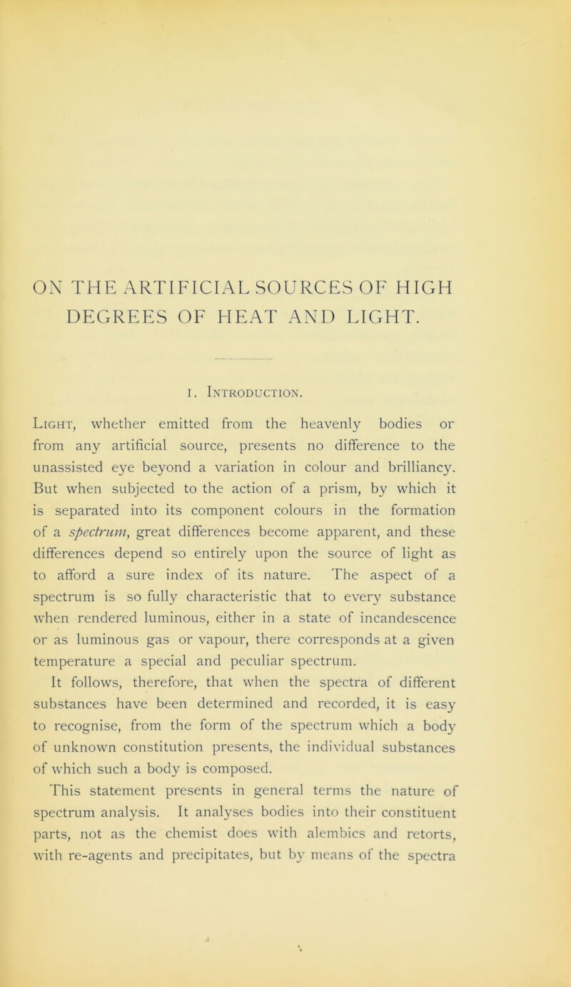 Oi\ THE ARTIFICIAL SOURCES OF HIGH DEGREES OF HEAT AND LIGHT. I. Introduction. Light, whether emitted from the heavenly bodies or from any artificial source, presents no difference to the unassisted eye beyond a Variation in colour and brilliancy. But vvhen subjected to the action of a prism, by which it is separated into its component colours in the formation of a Spectrum^ great differences become apparent, and these differences depend so entirely upon the source of light as to afford a sure index of its nature. The aspect of a Spectrum is so fully characteristic that to every substance when rendered luminous, either in a state of incandescence or as luminous gas or vapour, there corresponds at a given temperature a special and peculiar spectrum. It follows, therefore, that when the spectra of different substances have been determined and recorded, it is easy to recognise, from the form of the spectrum which a body of unknown Constitution presents, the individual substances of which such a body is composed. This Statement presents in general terms the nature of spectrum analysis. It analyses bodies into their constituent parts, not as the chemist does with alembics and retorts, with re-agents and precipitates, but b}’ means of the spectra