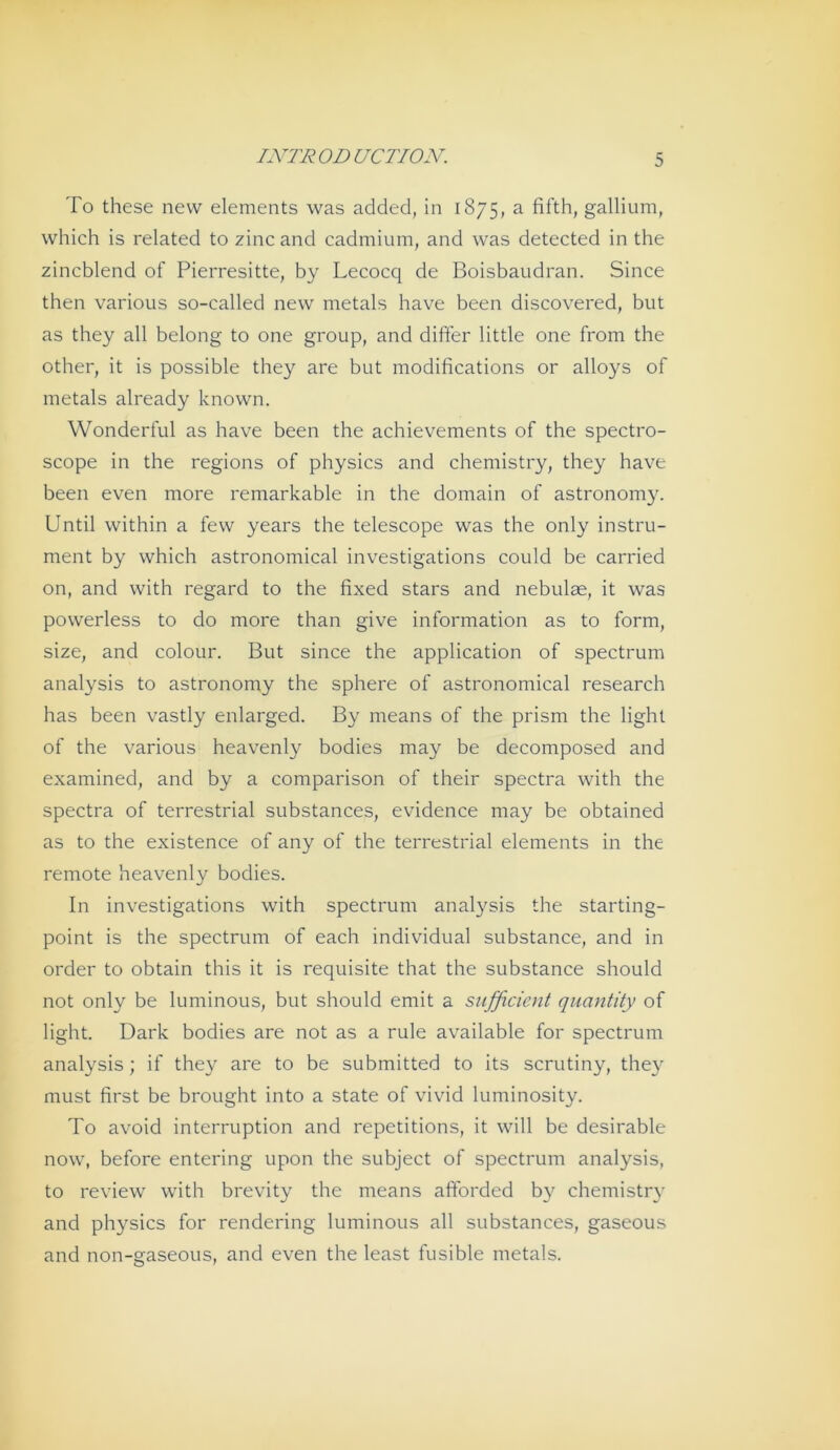 To these new elements was addecl, in 1875, a fifth, gallium, which is related to zinc and cadmium, and was detected in the zincblend of Pierresitte, by Lecocq de Boisbaudran. Since then various so-called new metals have been discovered, but as they all belong to one group, and differ little one from the other, it is possible they are but modifications or alloys of metals already known. Wonderful as have been the achievements of the spectro- scope in the regions of physics and chemistry, they have been even more remarkable in the domain of astronomy. Until within a few years the telescope was the only instru- ment by which astronomical investigations could be carried on, and with regard to the fixed stars and nebulae, it was powerless to do more than give information as to form, size, and colour. But since the application of spectrum analysis to astronomy the sphere of astronomical research has been vastly enlarged. By means of the prism the light of the various heavenly bodies may be decomposed and examined, and by a comparison of their spectra with the spectra of terrestrial substances, evidence may be obtained as to the existence of any of the terrestrial elements in the remote heavenly bodies. In investigations with spectrum analysis the starting- point is the spectrum of each individual substance, and in Order to obtain this it is requisite that the substance should not only be luminous, but should emit a snfßcient quantity of light. Dark bodies are not as a rule available for spectrum analysis; if they are to be submitted to its scrutiny, they must first be brought into a state of vivid luminosity. To avoid interruption and repetitions, it will be desirable now, before entering upon the subject of spectrum analysis, to review wdth brevity the means aftbrded by chemistry and physics for rendering luminous all substances, gaseous and non-gaseous, and even the least fusible metals.