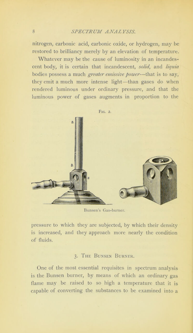 nitrogen, carboiiic acid, carbonic oxide, or hydrogen, niay be restored to brilliancy merely b}^ an elevation of temperature. Whatever may be the cause of luminosity in an incandes- cent body, it is certain that incandescent, solid, and liquia bodies possess a much greater emissivc powcr—that is to say, they emit a much more intense light—than gases do when rendered luminous under ordinary pressure, and that the luminous power of gases augments in proportion to the pressure to which they are subjected, by which their density is increased, and they approach more nearly the condition of fluids. One of the most essential requisites in spectrum analysis is the Bimsen burner, by means of which an ordinary gas Haine may be raised to so high a temperature that it is capable of Converting the substances to be examined into a FiG. 2. Biinsen's Gas-biirner. 3. The Bunsen Burxer.