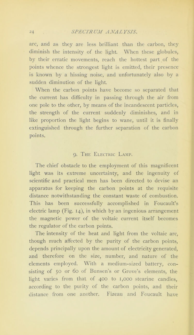 arc, and as they are less brilliant than the carbon, the}' diminish the intensity of the light. When these globules, by their erratic movements, reach the hottest part of the points vvhence the strongest light is emitted, their presence is known by a hissing noise, and unfortunatel}^ also by a sudden diminution of the light. When the carbon points have become so separated that the current has difficulty in passing through the air from one pole to the other, by means of the incandescent particles, the strength of the current suddenly diminishes, and in like Proportion the light begins to wane, until it is finally extinguished through the further Separation of the carbon points. 9. The Electric Lamp. The chief obstacle to the eniployment of this magnificent light was its extreme uncertainty, and the ingenuity of scientific and practical men has been directed to devise an apparatus for keeping the carbon points at the requisite distance notwithstanding the constant waste of combustion. This has been successfully accomplished in Foucault’s electric lamp (Fig. 14), in which by an ingenious arrangement the magnetic power of the voltaic current itself becomes the regulator of the carbon points. The intensity of the heat and light from the voltaic arc, though much aftected by the purity of the carbon points, depends principally upon the amount of electricit}' generated, and therefore on the size, number, and nature of the elements employed. With a medium-sized battery, con- sisting of 50 or 60 of Bunsen's or Grove’s elements, the light varies from that of 400 to i,ooo Stearine candles, according to the purity of the carbon points, and their distance from one another. Fizeau and Foucault have