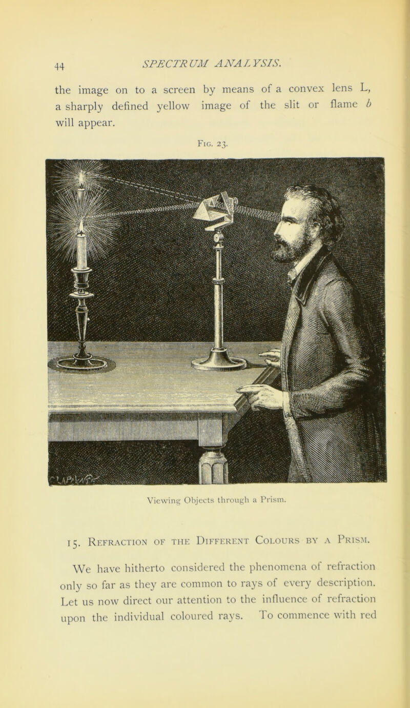 the Image on to a screen by means of a convex lens L, a sharply detined yellow Image ol the sllt or flame b will appear. Fig. 23. Vicwing Objects through a Prism. 15. Refraction of tue Different Colours by a Prism. We have hitherto considered the phenomena of refraction only so far as they are common to rays of every descriptlon. Let US now direct our attention to the Influence of refraction upon the Individual coloured rays. To commence with red