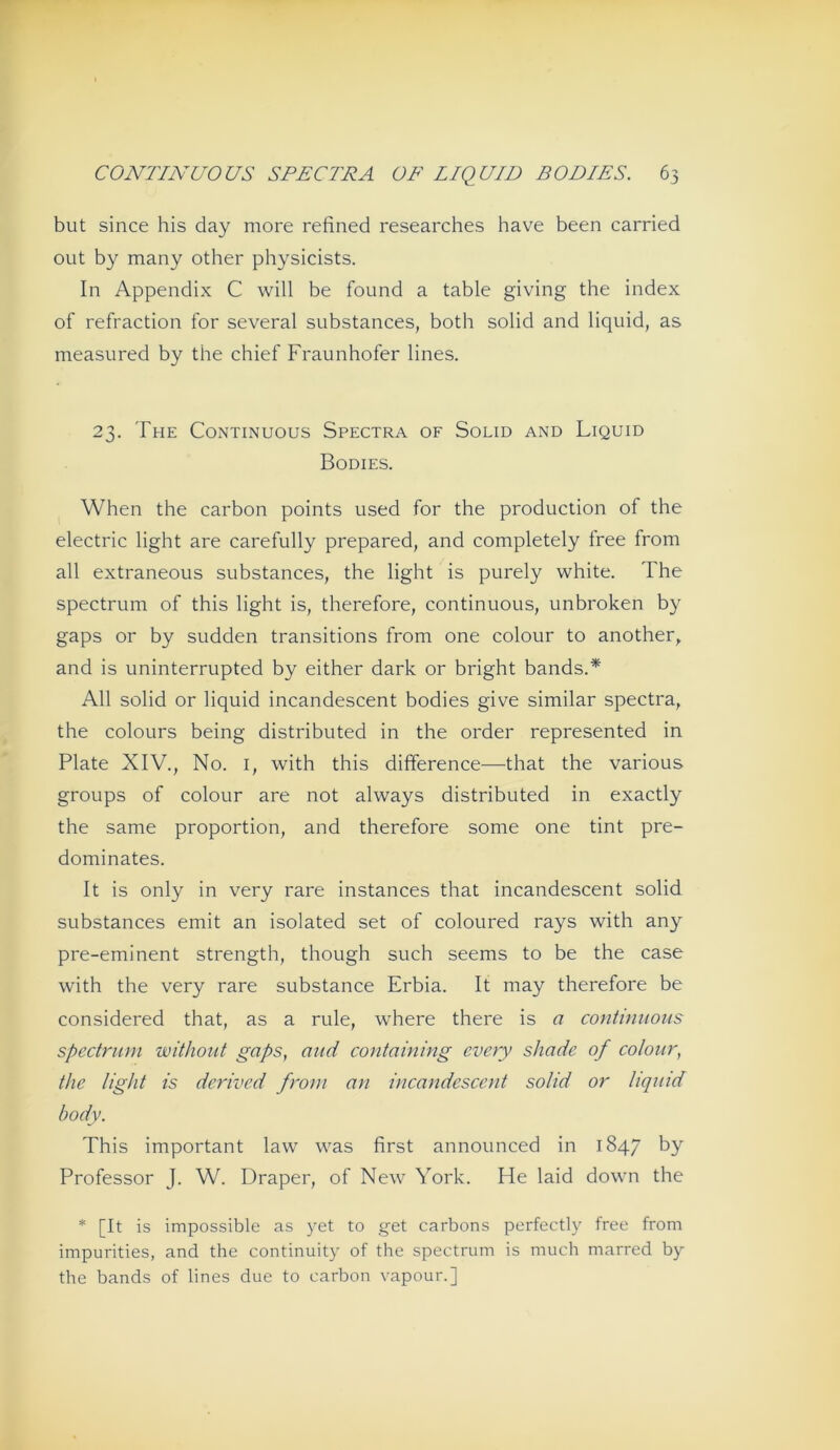 but since bis day more refined researches have been carried out by many other physicists. In Appendix C will be found a table giving the index of refraction for several substances, both solid and liquid, as measured by the chief Fraunhofer lines. 23. The Continuous Spectra of Solid and Liquid Bodies. When the carbon points used for the production of the electric light are carefully prepared, and completely free from all extraneous substances, the light is purely white. The Spectrum of this light is, therefore, continuous, unbroken by gaps or by sudden transitions from one colour to another, and is uninterrupted by either dark or bright bands.* All solid or liquid incandescent bodies give similar spectra, the coloLirs being distributed in the order represented in Plate XIV., No. i, with this difference-—that the various groups of colour are not always distributed in exactly the same proportion, and therefore some one tint pre- dominates. It is only in very rare instances that incandescent solid substances emit an isolated set of coloured rays with any pre-eminent strength, though such seems to be the case with the very rare substance Erbia. It may therefore be considered that, as a rule, where there is a co7itiniions Spectrum without gaps, and containing cimy shade of colour, the light is dcrived from an incandescent solid or liquid body. This important law was first announced in 1847 by Professor J. W. Draper, of New York. He laid down the * [It is impossible as yet to get carbons perfectly free from impurities, and the continuity of the spectrum is much marred by the bands of lines due to carbon vapour.]