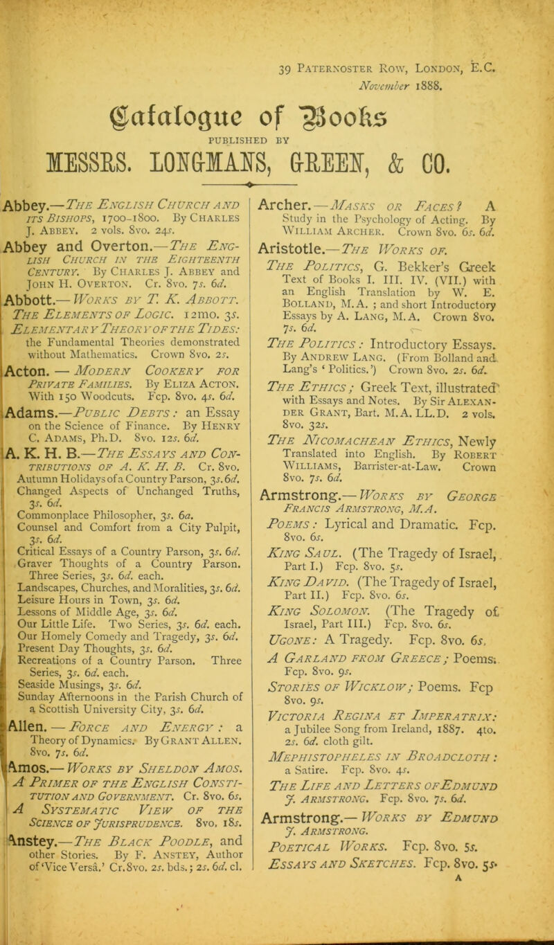 39 Paternoster Row, London, E.C. November 1888. g^afaloguc of ^oofis PUBLISHED BV lESSRS. lOH&IMS, aHEEE, & CO. Abbey.—The English Church and jTS Bishops, 1700-1800. By Charles J. Abbey, 2 vols. 8vo. 24s. Abbey and Overton.—The Eng- lish Church in tue Eighteenth Century. By Charles J. Abbey and John H. Overton. Cr. 8vo. yj. 6d. Abbott.— Works by T K. Abbott. The Elements of Logic, i 21110. 3^. ElementaryTheoryofTHE Tides: ' the Fundamental Theories demonstrated I without Matheniatics. Crown 8vo. 2s. lActon. — Modern Cookery for Private Families. By Eliza Acton. With 150 Woodcuts. Fcp. 8vo. 4s. 6d. '.Adams.—Public Debts: an Essay on the Science of Finance. By Henry C. Adams, Ph.D. 8vo. i2l 6^, \A. K. H. B —The Essays and Con- TRIBUTIONS OF A. K. H. B. Cr. 8vo. Autumn HolidaysofaCountry Parson, ßr.ör/. Changed Aspects of Unchanged Truths, 2s. 6d. Commonplace Philosopher, 3r. 6a. Counsel and Comfort from a City Pulpit, 3r. 6d. Critical Essays of a Country Parson, 3J, 6d. Graver Thoughts of a Country Parson. Three Series, 3^. 6d. each. Landscapes, Churches, and Moralities, 3J. 6d. Leisure Hours in Town, 3L 6d. Lessons of Middle Age, y. 6d. Our Little Life. Two Series, 3^. 6d. each, Our Homely Comedy and Tragedy, 3^. 6d. I Present Day Thoughts, 3J. 6d. Recreations of a Country Parson. Three Series, 3r. 6d. each. Seaside Musings, 3^. 6d. Sunday Aftemoons in the Parish Church of a Scottish University City, 35. 6d. lAllen. — Eorce and Energy : a Theory of Dynamics.- By Grant Allen. 8vo. 7r, 6d. I ^Vmos.— Works by Sheldon Amos. A Primer of the English Consti- tution and Government. Cr. 8vo. 6s. A Systematic Viepv of the Science OF JuRispRUDENCE. 8vo, i8r. Anstey.—The Black Poodle, and other Stories. By F. Anstey, Author of‘Vice Versa,’ Cr.8vo, 2s. bds.; 2s. 6d. cl. Archer.—Masks or Paces? A Study in the Psychology of Acting. By William Archer. Crown 8vo. 6s. 6d. Aristotle.—Works of. The Politics, G. Bekker’s Greek Text of Books I. III. IV. (VH.) with an English Translation by W. E. Bolland, M.A. ; and short Introductory Essays by A. Lang, M.A. Crown 8vo. 7r, 6d. <r- The Politics : Introductory Essays. By Andrew Lang, (From Bolland and, Lang’s ‘ Politics. ’) Crown 8vo. 2s. 6d.. The Ethics ; Greek Text, illustrated' with Essays and Notes. By Sir Alexan- der Grant, Bart. M.A. LL.D. 2 vols. 8vo. 32r. The Nicomachean Ethics, Newiy Translated into English. By Robert Williams, Barrister-at-Law. Crown 8vo. 7r. 6d. Armstrong-.— Works by George Francis Armstrong, M.A. Poems : Lyrical and Draniatic. Fcp. 8vo. 6s. King Saul. (The Tragedy of Israel,. Part I.) Fcp. 8vo. 5r, King Da vid. (The Tragedy of Israel, Part II.) Fcp. 8vo. 6s. King Solomon. (The Tragedy of, Israel, Part III.) Fcp, 8vo. 6s. Ugone: A Tragedy. Fcp. 8vo. 6s, A Garland from Greece ; Poems;. Fcp. 8vo. gs. Stories of Wicklojv; Poems. Fcp 8vo, gs. Victoria Regina et Imperatrix: a Jubilee Song from Ireland, 1887. 4to. 2s. 6d. cloth gilt. Mephistopheles in Broadcloth : a Satire. Fcp. Svo. 4^, The Life and Letters ofEdmünd y. Armstrong. Fcp. 8vo. yr. 6d. Armstrong.— Works by Edmund y. Armstrong. PoETiCAL Works. Fcp. Svo. 5r. Essays and Sketches. Fcp. Svo. 55* A