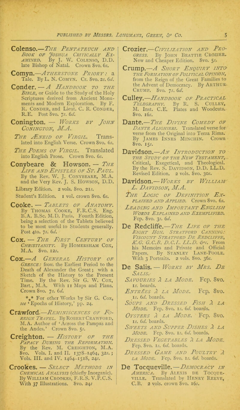 Colenso.—The Pentateuch and Book of Joshua Critically Ex- AMiNED. By J. W. Colenso, D.D. late Bishop of Natal. Crown 8vo. 6s. Comyn.—Ätherstone Pr/orv: a Tale. By L. N. Comyn. Cr. 8vo. 2s. 6d. Cond er.—A Handbook to the Bible, or Guide to the Study of the Holy Scriptures derived from Ancient Monu- ments and Modern Exploration. By F. 1\. CoNDER, and Lieut. C. R. Conder, R. E. Post 8vo. s. 6d. Conington. — Works by John CONINGTON, M.A. The .^neid of Virgil. Trans- lated into English Verse. Crown 8vo. 6s. The Poems of Virgil. Translated into English Prose. Crown 8vo. 6^. Conybeare & Howson. — The Life and Epistles of St. Paul. By the Rev. W. J. Conybeare, M.A. and the Very Rev. J. S. Howson, D.D. Library Edition. 2 vols. 8vo. 2\s. Student’s Edition, i vol. crown 8vo. 6s. Cooke. — Tablets of Anatomy. By Thomas Cooke, F.R.C.S. Eng. B.A. B.Sc. M.D. Paris. Fourth Edition, being a selection of the Tablets believed to be most useful to Students generally. Post 4to. 7r. 6d. Cox. — The First Century of Christianity. By PIomersham Cox, M.A. 8vo. I2S. Cox.—A General History of Greece: from the Earüest Period to the Death of Alexander the Great; with a Sketch of the Plistory to the Present Time. By the Rev. Sir G. W. Cox, Bart., M.A. With ii Maps and Plans. Crown 8vo. ]s. 6d. For other Works by Sir G. Cox, see ‘ Epochs of Plistory,’ pp. 24. Crawford.—Peminiscences of Fo- reign Tra vel. By Robert Crawfor d, jM.A. Author of ‘ Across the Pampas and the Andes. ’ Crown 8vo. 5r. Creighton. — History of the j Papacy Düring the Reformation. \ By the Rev. M. Creighton, M.A. ! 8vo. Vols. I. and II. 1378-1464, 32^. ; | Vols. III. and IV. 1464-1518, 2^^s. Crookes. — Select Methods in \ Chemical Analysis (chiefly Inorganic). I By William Crookes, F. R.S. V.P.C.S. j With 37 Illustrations. 8vo. 2^^s 1 Crozier.—Civilization and Pro- gress. By John Beattie Crozier. New and Cheaper Edition, 8vo. 5r. Crump.—A Short Enquiry into- THE Formation OF Political Opinion, from the Reign of the Great P'amilies Io the Advent of Democracy. By Arthur- Crump. 8vo. 7j. 6d. Culley .—Handbook of Practical Telegraphy. By R. S. Culley, M. Inst. C.E. Plates and Woodcuts. 8vo. i6j. Dante.—The Divine Comedy of Dante Alighieri. Translated verse for verse from the Original into Terza Rima. By James Innes Minchin, Crowm 8vo. 151-. Davidson.—An Introduction to THE Study of the New Testament, Critical, Exegetical, and Theological. By the Rev. S. Davidson, D.D. LL.D. Revised Edition. 2 vols. 8vo, 30J. Davidson.— Works by William L. Davidson, M.A. The Logic of Definition Fx- PLAiNED AND Applied. Crown 8vo, 6s. Lea DING AND Lmportant Fnglish WORDS ExPLAINED AND EXEMPLIFIED. Ecp. 8vo. 3r. 6d. De Redcliffe.—The Life of tue Right Bon. Stratford Canning: Viscount Stratford De Redcliffe, K.G. G.C.B. D.C.L. LL.D. Cpc. From his Memoirs and Private and Official Papers. By Stanley Lane-Poole. With 3 Portraits. 2 vols. 8vo. 36J. De Salis. — Works by Mrs. De Salis. Sa vo URI ES Ä LA Mode. Fcp. 8vo. IT. Boards. FntrLes A LA Mode. Fcp. 8vo. IT. 6d. Boards. SoUPS AND DrLSSED FiSH A LA Mode. Fcp, 8vo. it. 6d. Boards. Oysters a LA Mode. Fcp. 8vo. IS. 6d. Boards. SlVEETS AND SuPPER DiSHES A LA Mode. Fcp. Svo. it. 6d. Boards. Dressed Vegetables a LA Mode. Fcp. 8vo. IT. 6d. Boards. Dressed Game and Poultry A LA ÄfODE. Fcp. 8vo. IT. 6d. Boards, De Tocqueville.—Democracy in America. By Alexis de Tocque- ville. Tr.anslated by Henry Reeve, C.B. 2 vols. crown 8vo. i6t.