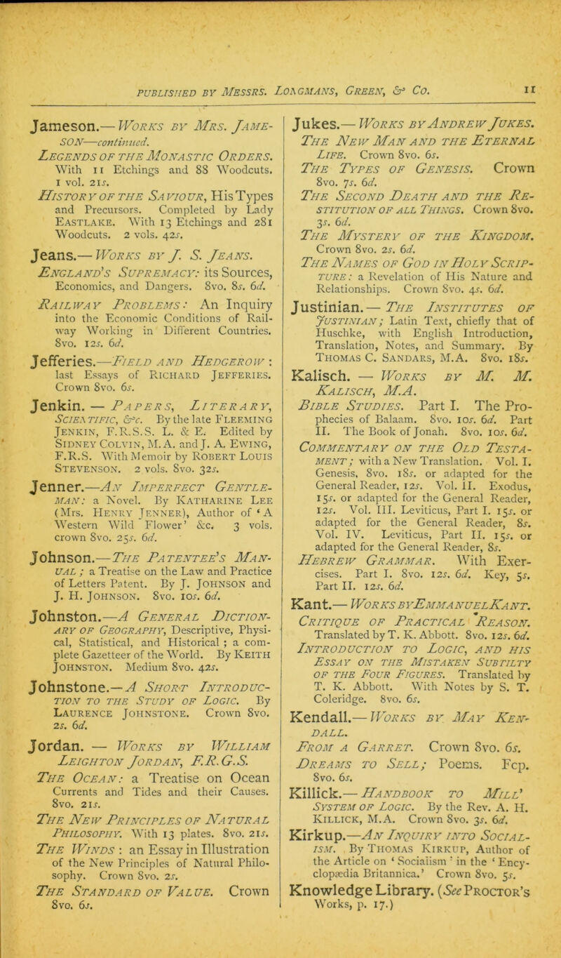 Jameson.— Woraus by Mrs. Jame- SON—contimicd. LeGENDS OF THE MoNASTIC ORDERS. With 11 Etchings and 88 Woodcuts. I vol. 21S. Historyofthe Savioür, HisTypes and Precursors. Completed by Lady Eastlake. With 13 Etchings and 281 Woodcuts. 2 vols. 42J-. Jeans.— Works by J. S. Jeans. England's Supremacy: its Sources, Economics, and Dangers. 8vo. 8r. 6^/. Railway Problems: An Inquiry into the Economic Conditions of Rail- way Working in Different Countries. 8vo. 12s. 6A Jefferies.—Field and Hedgerow : last Essays of Richard Jefferies. Crown 8vo. 6j. Jenkin. — Papers, Liter ary, SciEATiFic, £pc. By the late Fleeming Jenkin, F.R.S.S. L. & E. Edited by SiDNEY COLVIN, M. A. and J. A. Ewing, F.R.S. With Memoir by Robert Louis Stevenson. 2 vols. 8vo. 32^. Jenner.—An Imperfect Gentle- man: a Novel. By Katharine Lee (Mrs. BIenry Jenner), Author of ‘ A Western Wild Flovver’ <S;c. 3 vols. Crown 8vo. 25^. 6ff. Johnson.—The Patentee's Man- ual ; a Treatise on the Law and Practice of Letters Patent. By J. JOHNSON and J. H. Johnson. 8vo. lor. 6d. Johnston.—^ General Diction- ary OF Geography, Descriptive, Physi- cal, Statistical, and Plistorical ; a com- plete Gazetteer of the World. By Keith Johnston. Medium 8vo. 425. Johnstone.—Af Shokt Introduc- TION TO THE StUDY OF LOGIC. By Laurence Johnstone. Crown 8vo. 2s. 6d. Jordan. — Works by William Leighton Jordan, FR.G.S. The Ocean: a Treatise on Ocean Currents and Tides and their Causes. 8vo. 2\s. The Neiy Principles of Natural Philosopuy. With 13 plates. 8vo. 21s. The Winds : an Essay in Illustration of the New Principles of Natural Philo- sophy. Crown 8vo. 2s. The Standard of Value. Crown 8vo. 6j. Jukes.— Works by Andrew Jukes. The New Man and the Eternal Life. Crown 8vo. 6s. The Types of Genesis. Crow^n 8vo. 7j. 6d. The Second Death and the Re- stitution OP ALL Things. Crown 8vo. 3s. 6d. The Mystery of the King dom. Crown 8vo. 2s. 6d. The NAM ES of God in Holy Scrip- ture: a Revelation of Ilis Nature and Relationships. Crown 8vo. 4J-. 6d. Justinian.— The Institutes of yusTiNiAN; Latin Text, chiefly that of Huschke, with English Introduction, Translation, Notes, and Summary. By Thomas C. Sandars, M.A. 8vo. i8j. Kalisch. — Works by M. M. Kali SCH, M.A. Bible Studies. Part I. The Pro- phecies of Balaam. Svo. lor. 6d. Part II. The Book of Jonah. 8vo. \os.6d. COMMENTARY ON THE OlD TESTA- MENT; with a New Translation. Vol. I. Genesis, 8vo. i8r. or adapted for the General Reader, I2J. Vol. 11. Exodus, 15J. or adapted for the General Reader, I2s. Vol. III. Leviticus, Part I. 15J. or adapted for the General Reader, 8s. Vol. IV, Leviticus, Part II. 15^. or adapted for the General Reader, Ss. Hebrew Grammar. With Exer- cises. Part I. 8vo. I2s. 6d. Key, 5r. Part II. I2J. 6d. Kant.— Works byEmmanuelKant. Critique of Practical Reason. Translated by T. K. Abbott. 8vo. I2s. 6d. Introduction to Logic, and his Essay on the Mistaken Subtilty OF THE Four Figures. Translated by T. K. Abbott. With Notes by S. T. Coleridge. 8vo. 6s. Kendall.— Works by_ May KeN' DALL. From a Garret. Crown <Svo. 6s. Dreams to Selb; Poems. Fcp. 8vo. 6s. Killick.— Handbook to Mill' System of Logic. By the Rev. A. H. Killick, M.A. Crown 8vo. 3J. 6d. Kirkup .—An Inquiry into Social- ISM. By Thomas Kirkup, Author of the Article on ‘ Sociaiism ' in the ‘ Ency- clopacdia Britannien.’ Crown Svo. 5^. Knowledge Library. (5^^Proctor’s Works, p. 17.)