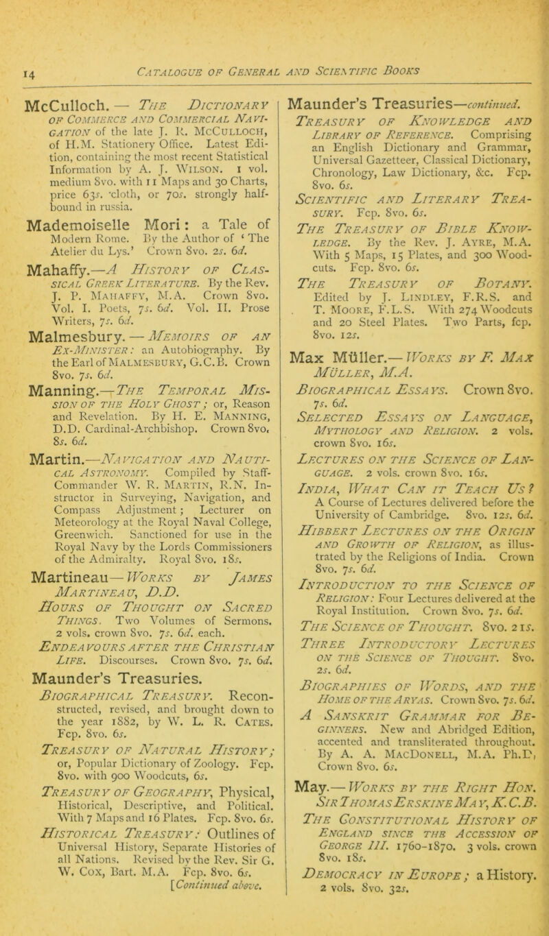 McCulloch. — The Dictionary OF Commerce axd Commercial Na vi- GATIOX of the late J. U. McCulloch, of H.M. Stationery Office. Latest Edi- tion, containing the most recent Statistical Information by A. J. Wilson, i vol. medium Svo. with 11 Maps and 30 Charts, price 6y. 'cloth, or jos. strongly half- bound in russia. Mademoiselle Mori: a Tale of Modern Rome. Hy the Author of ‘ The Atelier du Lys.’ Crown Svo. 2s. 6d. Mahaffy. —A History OF Clas- sical Creek Literature. l?y the Rev. J. P. INIahafi'V, M.A. Crown Svo. Vol. I. Poets, ]s. bJ. Vol. II. Prose Writers, Js. 6d. Malmesbury. — Memoirs of an Ex-Mixister : an Autobiography. By the Earl ofMALMESUURY, G.C.B. Crown Svo. 7^. bd. Manning.—The Temporal Mis- siox of THE Holv CirosT; or, Reason and Revelation. By H. E. Manning, D.D. Cardinal-Archbishop. Crown Svo, 8j. bd. Martin.—Navigation and Nauti- cal Astroxomy. Compiled by Staff- Commander W. R. Martin, R.N. In- structor in Surveying, Navigation, and Compass Adjustment; Lecturer on Meteorology at the Royal Naval College, Greenwich. Sanctioned for use in the Royal Navy by the Lords Commissioners of the Admiralty. Royal Svo. iSj-. Martineau— Works by James Mar TINEA u, D.D. IIOURS OF ThOUGHT ON SaCRED Things. Two Volumes of Sermons. 2 vols. Crown Svo. Js. bd. each. EnDEAVOURS AFTER THE CHRISTIAN Life. Discourses. Crown Svo. yj. bd. Maunder’s Treasuries. Biographical Treasury. Recon- structed, revised, and brought down to the year 1SS2, by W. L. R. Cates. Fcp. Svo. bs. Treasury of Natural History; or. Populär Dictionary of Zoology. Fcp. Svo. with 900 Woodcuts, 6^. Treasury OF Geography., Physical, Historical, Descriptive, and Political. With 7 Maps and 16 Plates. Fcp. Svo. bs. Historical Treasury: Outlines of Universal History, Separate Ilistories of all Nations. Revised bythe Rev. Sir G. W. Cox, Bart. M.A. Fcp. Svo. 6,f. {CoRtinued absz'c. Maunder’s Treasuries —continued. Treasury of Knowledge and Library of Referexce. Comprising an English Dictionary and Grammar, Universal Gazetteer, Classical Dictionary, Chronology, Law Dictionaiy, &c. Fcp. Svo. bs. Scientific and Literary Trea- sury. Fcp. Svo. bs. The Treasury of Bible Know- ledge. By the Rev. J. Ayre, M.A. With 5 Maps, 15 Plates, and 300 Wood- cuts. Fcp. Svo. bs. The Treasury of Botany. Edited by J. Lindley, F.R.S. and T. Moore, F.L. S. With 274 Woodcuts and 20 Steel Plates. Two Parts, fcp. Svo. 12s. Max Müller.— Works by F. Max Müller., M.A. Biogra phica l Essa ys. Crown Svo. ys. bd. Selected Essays on Language, Mytiiology axd Religion. 2 vols. Crown Svo. i6j. LeCTURES on THE SCIENCE OF LaN- GUAGE. 2 vols. Crown Svo. i6j. Tndia, What Can IT Teach Us? A Course of Lectures delivered before the University of Cambridge. Svo. 12s. bd. HlbBERT Lectures on the Origin AND Growth of Religion, as illus- trated by the Religions of India. Crown Svo. ys. bd. InTRODUCTION TO THE SCIENCE OF Religion: Four Lectures delivered at the Royal Institution. Crown Svo. ys. bd. The Science of Thought. Svo. 2 \s. Three Introductory Lectures ON THE Science of Thought. Svo. 2s. bd. Biograp HI ES of J Fords, and the LLome of THE Aryas. Crown Svo. ys. bd. A Sanskrit Grammar for Be- GINNERS. New and Abridged Edition, accented and transliterated throughout. By A. A. MacDonell, M.A. Ph.D, Crown Svo. bs. May.— Works by the Right Hon. Sir ThomasErskineMa y, K. C.B. The Gonstitutional History of England since the Accession of George IIL. 1760-1870. 3 vols. crown Svo. iSj. Democracy in Europe; aHistor)'. 2 vols. Svo. 32J-.