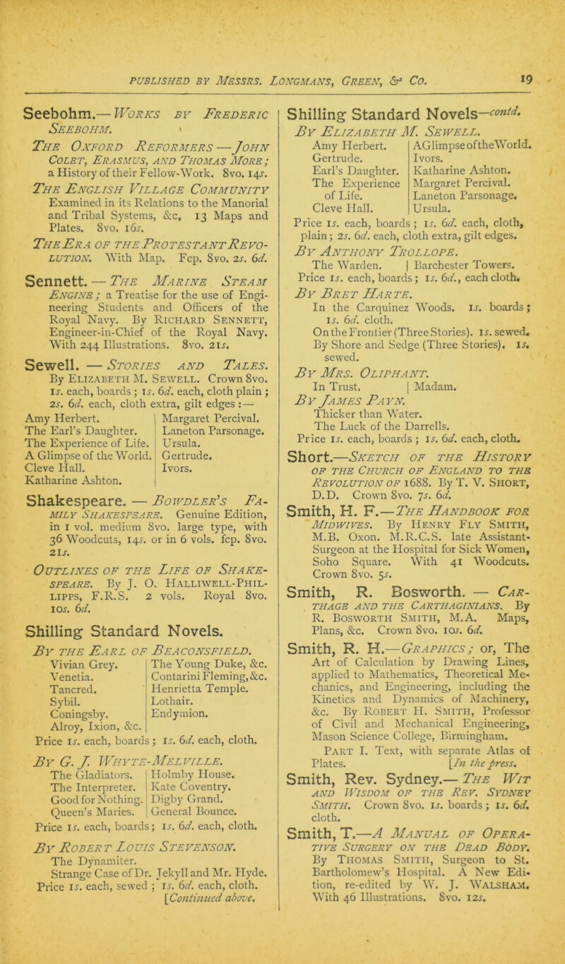 Seebohm.— Works by Frederic Seebohm. • The Oxford Reformers —John CoLET, Erasmus, and Thomas More; a History of their Fellow-Work. 8vo. 14J. The English Village Community Examined in its Relations to the Manorial and Tribal Systems, &c, 13 Maps and Plates. 8vo. 16s, The Er A of the Protestant Revo- lution. With Map. Fcp. 8vo. 2J. 6d. Sennett. — The Marine Steam Engine ; a Treatise for the use of Engi- neering Students and Officers of the Royal Navy. By Richard Sennett, Engineer-in-Chief of the Royal Navy. With 244 Illustrations. 8vo. 21s. Sewell. — Stories and Tales. By Elizabeth M. Sewell. Crown 8vo. IJ. each, Boards ; ir. (>d. each, cloth plain; 2s. (id. each, cloth extra, gilt edges: — Amy Herbert. The Earl’s Daughter. The Experience of Life. A Glimpse of the World. Cleve Hall. Katharine Ashton. Margaret Percival. Laneton Parsonage. Ursula. Gertrude. Ivors. Shakespeare. — Boivdler’s Fa- mily Shakespeare. Genuine Edition, in I vol. medium 8vo. large type, with 36 Woodcuts, 14J. or in 6 vols. fcp. 8vo. 2lJ. OüTLINES OF THE LiFE OP SHAKE- SPEARE. By J. O. Halliwell-Phil- Lipps, F.R.S. 2 vols. Royal 8vo. lOA 6d. Shilling Standard Novels. £y THE Earl of Beaconsfield. Vivian Grey. Venetia. Tancred. Sybil. Coningsby. Alroy, Ixion, &c Price IJ. each, Boards ; The Young Duke, &c. Contarini Fleming, &c. Henrietta Temple. Lothair. Endymion. IJ-. (>d. each, cloth. By G. J. Whyte-Melville. The Gladiators. The Interpreter. Good for Nothing. Queen’s Maries. Holmby House. Kate Coventry. Digby Grand. General Bounce. Price ir. each, Boards; i^. (sd. each, cloth. By Robert Louis Stevenson. The Dynamiter. Strange Case ofDr. Jekyll and Mr. Hyde. Price IS. each, sewed ; u. 6d. each, cloth. \Contimicd aboz'e. Shilling Standard Novels— By Elizabeth M. Sewell. Amy Herbert. Gertrude. Earl’s Daughter. The Experience of Life. Cleve Hall. AGlimpse oftheWorld. Ivors. Katharine Ashton. Margaret Percival. Laneton Parsonage, Ursula. Price IX. each, Boards ; ix. (yd. each, cloth, plain; 2s. (yd. each, cloth extra, gilt edges. By Anthony Trollope. The Warden. | Barchester Towers. Price IX. each, Boards; ix. (yd., each cloth. By Bret Harte. In the Carquinez Woods. Ix. Boards; IX. (yd. cloth. On the Frontier (Three Stories), ix. sewed, By Shore and Sedge (Three Stories), ix. sewed. By Mrs. Oliphant. In Trust. | Madam. By James Payn. Thicker than Water. The Luck of the Darrells. Price IX. each, Boards ; ix. (yd. each, cloth. Short.—Sketch of the History OF THE ChURCH OF ENGLAND TO THE Revolution of 1688. By T. V. Short, D.D. Crown 8vo. yx. (yd. Smith, H. F. — The Handbook for Midwives. By Henry Fly Smith, M.B. Oxon. M.R.C.S. late Assistant- Surgeon at the Hospital for Sick Women, Soho Square. With 41 Woodcuts. Crown 8vo. 5x. Smith, R. Bosworth. — Car- THAGE AND THE CaRTHAGINIANS. By R. Bosworth Smith, M.A. Maps, Plans, &c. Crown 8vo. lox. 6d. Smith, R. H.—Graphics ; or, The Art of Calculation by Drawing Lines, applied to Mathematics, Theoretical Me« chanics, and Engineering, including the Kinetics and Dynamics of Machinery, &c. By Robert H. Smith, Professor of Civil and Mechanical Engineering, Älason Science College, Birmingham. Part I. Text, with separate Atlas of Plates. [/« the press. Smith, Rev. Sydney.— The Wit AND WiSDOM OF THE ReV. SYDNEY Smith. Crown 8vo. ix. Boards ; ix. (yd. cloth. Smith, T.—A Manual of Opera- tive SURGERY ON THE DeAD BODY, By Thomas Smith, Surgeon to St. Bartholomew’s Hospital. A New Edi« tion, re-edited by W. J. Walsham. With 46 Illustrations. 8vo. I2x.