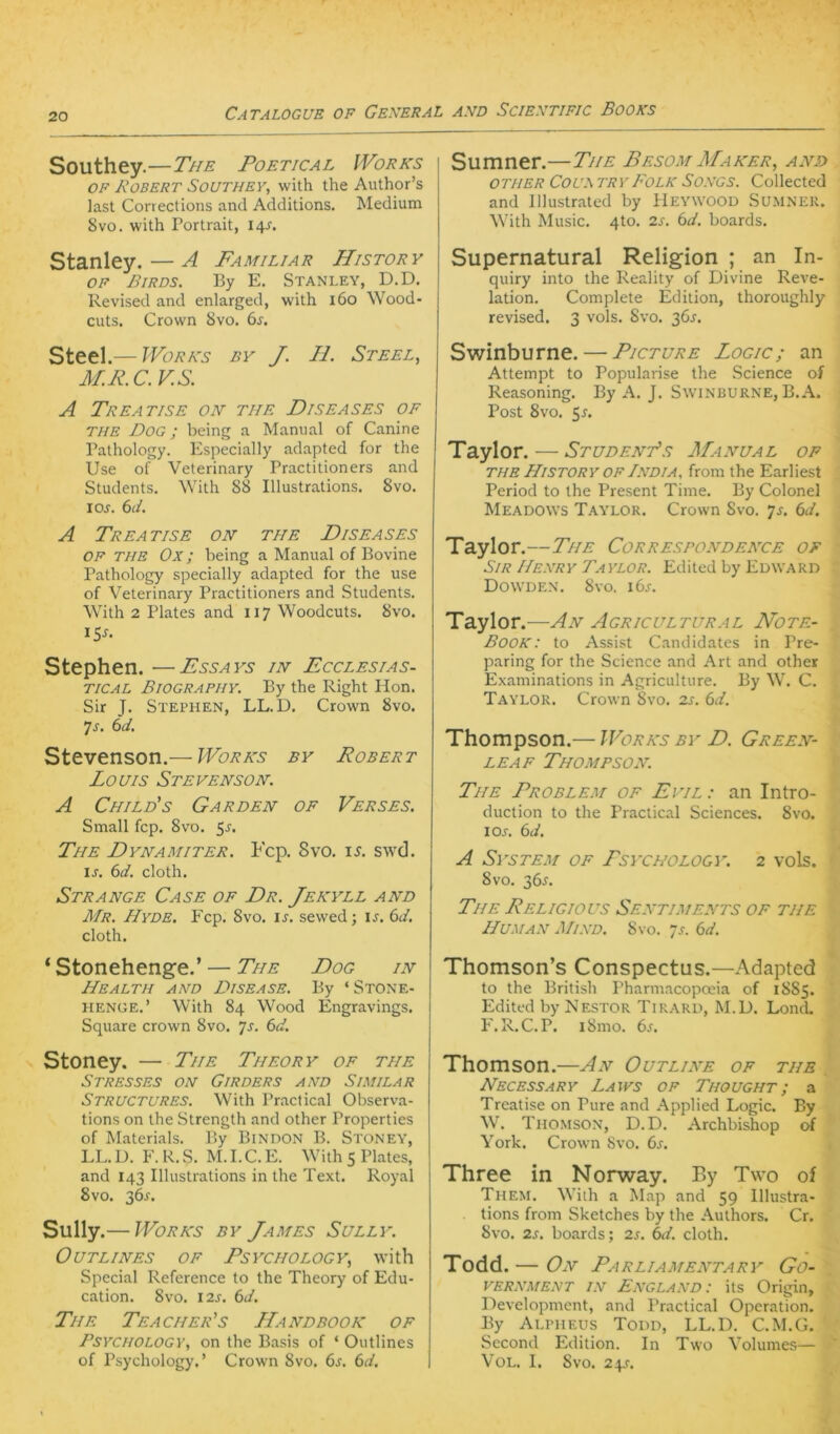 Southey.—The Poetical IVorks OF Bobert Southey, with the Author’s last Corrections and Additions. Medium 8vo. with Portrait, 14^, Stanley.—A Familiär History OF Birds. By E. Stanley, D.D. Revised and enlarged, with 160 Wood- cuts. Crown 8vo. 6^, Steel.— Works by J. II. Steel, M.R.C.V.S. A TrEATISE oh THE D IS E AS ES OF THE Dog ; being a Manual of Canine Pathology. Especially adapted for the Use of Veterinary Practitioners and Students. With 88 Illustrations. 8vo. 10s. 6d. A TrEATISE ON THE DiSEASES OF THE Ox; being a Manual of Bovine Pathology specially adapted for the use of Veterinary Practitioners and Students. With 2 Plates and 117 Woodcuts. 8vo. 15-f- Stephen. —Essays in Ecclesias- TICAL Biography. By the Right Hon. Sir J. Stephen, LL.D. Crown 8vo. 7j. td, Stevenson.— Works by Robert Louis Stevenson. A Chiles Garden of Verses. Small fcp. 8vo. 5^. The Dynamiter. Fcp. 8vo. i^. swd. ij. (id. cloth. Strange Case of Dr. Jekyll and Mr. Hyde. Fcp. 8vo. ij. sewed; is. 6d. cloth. ‘Stonehenge.’ — The Dog in Health and Disease. By ‘ Stone- tiENGE.’ With 84 Wood Engravings. Square crown 8vo. ’js. 6d. Stoney. — The Theory of tue Stresses on Girders and Similar Structures. With Pmctical Observa- tions on the Strength and other Properties of Materials. By Bindon B. Stoney, LL. D. F. R. S. M. I. C. E. With 5 Plates, and lA'i Illustrations in the Text. Royal 8vo. 36^-. Sully .— Works by James Sully. OUTLINES OF PSYCHOLOGY, with Special Reference to the Theory of Edu- cation. 8vo. 12s. 6d. The Teacher's Handbook of PsYCHOLOGY, on the Basis of ‘ Outlines of Psychology. ’ Crown 8vo. 6s. 6d. Sumner.—The Besom Maker, and other Coux tryFolk Songs. Collected and lllustrated by Heywood Sumnek. With Music. 4to. 2s. 6d. boards. Supernatural Religion ; an In- quiry into the Reality of Divine Reve- lation. Complete Edition, thoroughly revised. 3 vols. Svo. 36^. Swinburne. — Picture Logic; an Attempt to Popularise the .Science of Reasoning. By A. J. Swinburne, B.A. Post Svo. 5r. Taylor. — StudenTs Manual of THE History OF India, from the Earliest Period to the Present Time. By Colonel Meadows Taylor. Crown Svo. js. 6d. Taylor.—The Correspondence of Sir Henry Taylor. Edited by Edward Dowden. Svo. i6j. Taylor.—An Agricultural Note- Book: to Assist Candidates in Pre- paring for the Science and Art and other Examinations in Agriculture. By W. C. Taylor. Crown Svo. 2s. 6d. Thompson.— Works by D. Green- LEAF Thompson. The Problem of Evil : an Intro- duction to the Praclical Sciences. Svo. lOA 6d. A System of Psychology. 2 vols. 8vo. 2)6s. The Religiovs Sentiments of tue Human Mind. Svo. 7a 6d. Thomson’s Conspectus.—Adapted to the British Pharmacopceia of 1S85. Edited by Nestor Tir.a.rd, M.D. Lond, F.R.C. P. iSmo. 6s. Thomson.—An Outline of tue Necessary Laivs of Thought; a Treatise on Pure and Applied Logic. By W. Tho.mson, D.D. Archbishop of York. Crown Svo. 6a Three in Norway. By Two of Them. Wiih a Map and 59 Illustra- tions from Sketches by the Authors. Cr. Svo. 2s, boards; 2s. (ni. cloth. Todd. — On Parliamentary Go- vernment IN England: its Origin, Development, and Practical Operation. By Alpheus Todd, LL.D. C.M.G. Sccond Edition. In Two Volumes— VoL. I. Svo. 2\S.