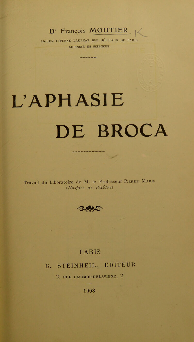 Dr François MO UT 1ER ANCIEN INTERNE LAURÉAT DES HOPITAUX DE PARIS LICENCIÉ ÈS SCIENCES APHASIE DE BROCA Travail du laboratoire de M. le Professeur Pierre Marie (.Hospice de Bicetre) PARIS G. STEINHEIL, ÉDITEUR 2, RUE CAS1M1R-DELAV1GNE, 2 1908