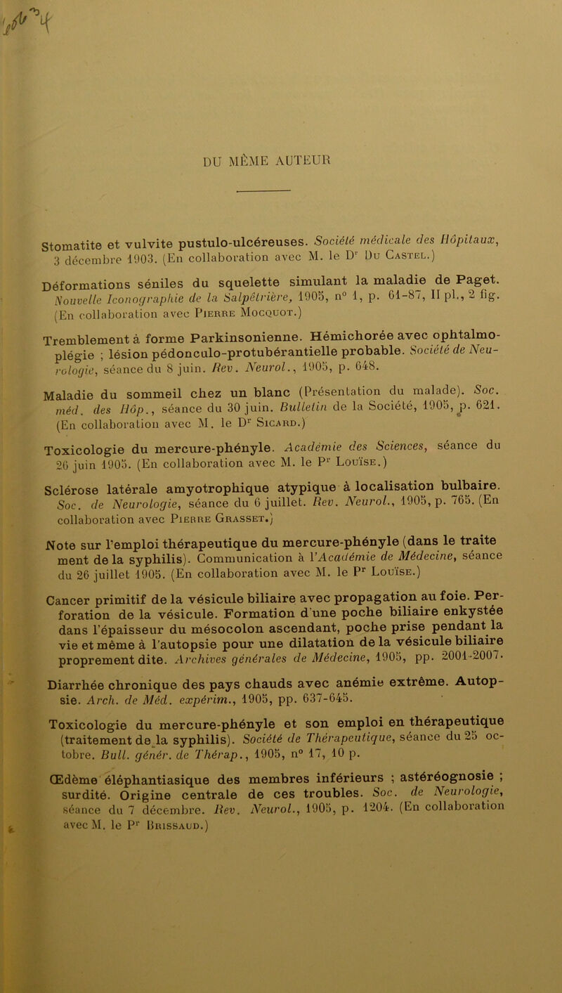 DU MÊME AUTEUR Stomatite et vulvite pustulo-ulcéreuses. Société médicale des Hôpitaux, 3 décembre 1903. (En collaboration avec M. le Dr Du Castel.) Déformations séniles du squelette simulant la maladie de Paget. Nouvelle Iconographie de la Salpêtrière, 1905, n° 1, p. 61-87, Ilpb, 2 fig'. (En collaboration avec Pierre Mocquot.) Tremblement à forme Parkinsonienne. Hémichorée avec ophtalmo- plégie ; lésion pédonculo-protubérantielle probable. Société de Neu- rologie, séance du 8 juin. Rev. Neurol., 1905, p. 648. Maladie du sommeil chez un blanc (Présentation du malade). Soc. méd. des Hôp., séance du 30 juin. Bulletin de la Société, 1905, p. 621. (En collaboration avec M. le Dr Sicard.) Toxicologie du mercure-phényle. Académie des Sciences, séance du 26 juin 1905. (En collaboration avec M. le P1’ Louïse.) Sclérose latérale amyotrophique atypique à localisation bulbaire. Soc. de Neurologie, séance du 6 juillet. Rev. Neurol., 1905, p. 765. (En collaboration avec Pierre Grasset.) Note sur l’emploi thérapeutique du mercure-phényle (dans le traite ment delà syphilis). Communication à Y Académie de Médecine, séance du 26 juillet 1905. (En collaboration avec M. le Pr Louïse.) Cancer primitif de la vésicule biliaire avec propagation au foie. Per- foration de la vésicule. Formation dune poche biliaire enkystée dans l’épaisseur du mésocolon ascendant, poche prise pendant la vie et même à l’autopsie pour une dilatation delà vésicule biliaire proprement dite. Archives générales de Médecine, 1905, pp. 2001-2007. Diarrhée chronique des pays chauds avec anémie extrême. Autop- sie. Arch. de Méd. expêrim., 1905, pp. 637-645. Toxicologie du mercure-phényle et son emploi en thérapeutique (traitement de la syphilis). Société de Thérapeutique, séance du 25 oc- tobre. Bull, génér. de Thérap., 1905, n° 17, 10 p. Œdème éléphantiasique des membres inférieurs ; astéréognosie , surdité. Origine centrale de ces troubles. Soc. de Neurologie, séance du 7 décembre. Rev. Neurol., 1905, p. 1204. (En collaboration avecM. le Pr Urissaud.)