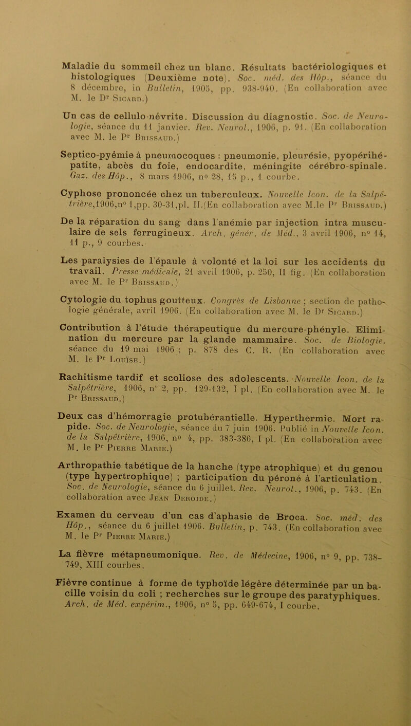 Maladie du sommeil chez un blanc. Résultats bactériologiques et histologiques (Deuxième note). .Soc. nié J. des Hôp., séance du 8 décembre, in Bulletin, 1905, pp. 938-940. (En collaboration avec M. le Dr Sicard.) Un cas de cellulo-névrite. Discussion du diagnostic. Soc. de Neuro- logie, séance du 11 janvier. Rev. Neurol., 1900, p. 91. (En collaboration avec M. le Pr Brissaud.) Septico-pyémie à pneumocoques : pneumonie, pleurésie, pyopérihé- patite, abcès du foie, endocardite, méningite cérébro-spinale. Gaz. des Hop., 8 mars 1906, no 28, 15 p., 1 courbe. Cyphose prononcée chez un tuberculeux. Nouvelle Icon. de la Salpê- trière, 1906,n° l,pp. 30-31,pl. II.(En collaboration avec M.le Pp Brissaud.) De la réparation du sang dans l'anémie par injection intra muscu- laire de sels ferrugineux. Arch. gêner. de .1 léd., 3 avril 1906, n° 14, 11 p., 9 courbes. Les paralysies de l'épaule à volonté et la loi sur les accidents du travail. Presse médicale, 21 avril 1906, p. 250, Il fig. (En collaboration avec M. le Pr Brissaud.) Cytologie du tophus goutteux. Congrès de Lisbonne ; section de patho- logie générale, avril 1906. (En collaboration avec M. le l> Sicard.) Contribution à l'étude thérapeutique du mercure-phényle. Elimi- nation du mercure par la glande mammaire. Soc. de Biologie. séance du 19 mai 1906 ; p. 878 des C. R. (En collaboration avec M. le Pr Louïse.) Rachitisme tardif et scoliose des adolescents. Nouvelle Icon. de la Salpêtrière, 1906, n° 2, pp. 129-132, 1 pl. (En collaboration avec M. le P1’ Brissaud.) Deux cas d’hémorragie protubérantielle. Hyperthermie. Mort ra- pide. Soc. de Neurologie, séance du 7 juin 1906. Publié in Nouvelle Icon. de la Salpeti 1ère, 1906, n° 4, pp. 383-386, I pl. (En collaboration avec M. le P1’ Pierre Marie.) Arthropathie tabétique de la hanche (type atrophique) et du genou (type hypertrophique) ; participation du péroné à l’articulation. Soc. de Neurologie, séance du 6 juillet. Rev. Neurol,., 1906, p. 743. (En collaboration avec Jean Deroide.) Examen du cerveau d’un cas d’aphasie de Broca. Soc. mèd. des Hop-, séance du 6 juillet 1906. Bulletin, p. /43. (En collaboration avec M. le Pr Pierre Marie.) La fièvre métapneumonique. Rev. de Médecine, 1906, n° 9 pp. 738- 749, XIII courbes. Fièvre continue à forme de typhoïde légère déterminée par un ba- cille voisin du coli ; recherches sur le groupe des paratyphiques.