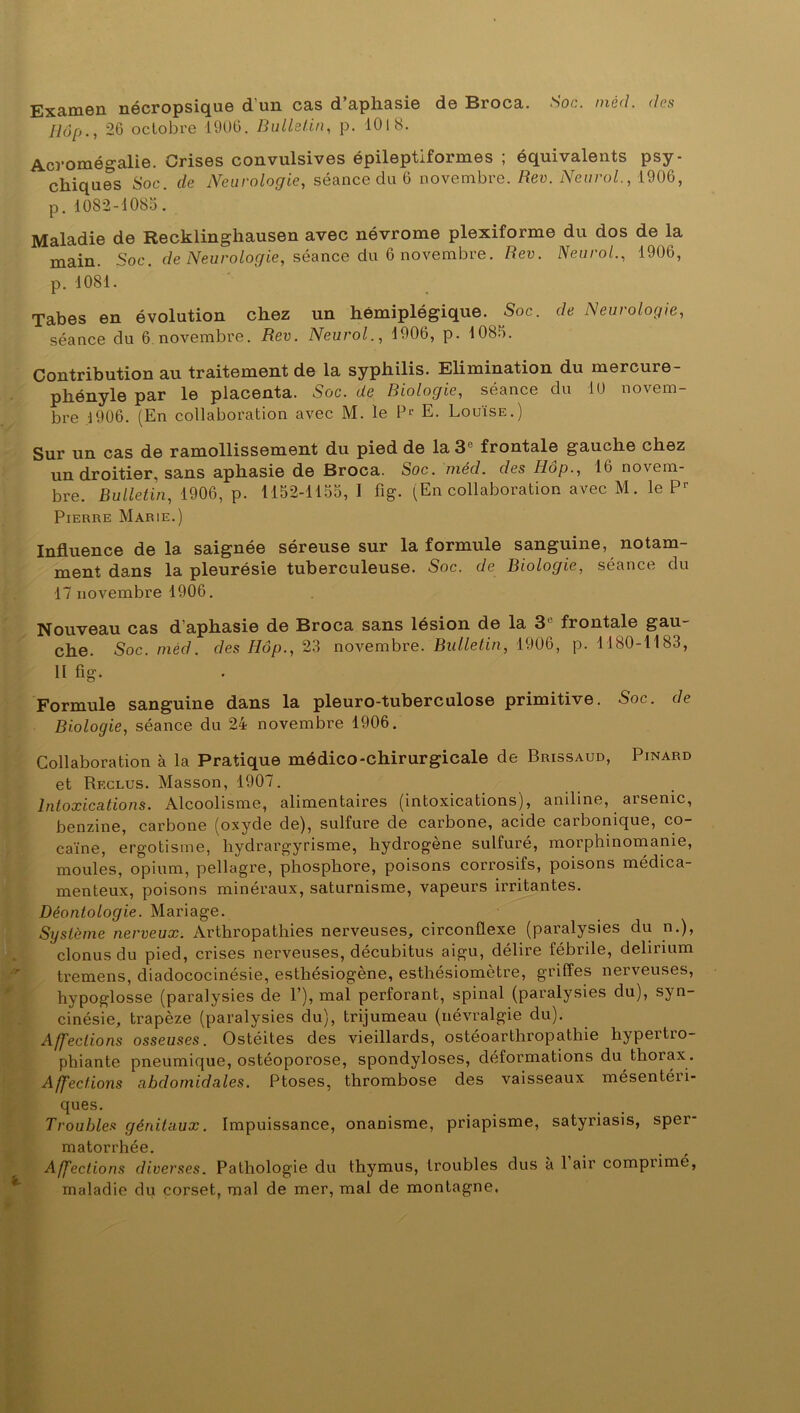 Examen nécropsique d’un cas d’aphasie de Broca. Soc. méd. (les Hop., 26 octobre 1906. Bulletin, p. 1018. Acromégalie. Crises convulsives épileptiformes ; équivalents psy- chiques Soc. de Neurologie, séance du 6 novembre. Rev. Neurol., 1906, p. 1082-1085. Maladie de Recklinghausen avec névrome plexiforme du dos de la main. Soc. de Neurologie, séance du 6 novembre. Rev. Neurol., 1906, p. 1081. Tabes en évolution chez un hémiplégique. Soc. de Neurologie, séance du 6 novembre. Rev. Neurol., 1906, p. 1085. Contribution au traitement de la syphilis. Elimination du mercure- phényle par le placenta. Soc. de Biologie, séance du 10 novem- bre .1906. (En collaboration avec M. le P1, E. Louïse.) Sur un cas de ramollissement du pied de la 3e frontale gauche chez un droitier, sans aphasie de Broca. Soc. méd. des Ilôp., 16 novem- bre. Bulletin, 1906, p. 1152-1155, 1 fig. (En collaboration avec M. le P1' Pierre Marie.) Influence de la saignée séreuse sur la formule sanguine, notam- ment dans la pleurésie tuberculeuse. Soc. de Biologie, séance du 17 novembre 1906. Nouveau cas d’aphasie de Broca sans lésion de la 3e frontale gau- che. Soc. méd. des Iiôp., 23 novembre. Bulletin, 1906, p. 1180-1183, H fig. Formule sanguine dans la pleuro-tuberculose primitive. Soc. de Biologie, séance du 24 novembre 1906. Collaboration à la Pratique médico-chirurgicale de Brissaud, Pinard et Reclus. Masson, 1907. Intoxications. Alcoolisme, alimentaires (intoxications), aniline, arsenic, benzine, carbone (oxyde de), sulfure de carbone, acide carbonique, co- caïne, ergotisme, hydrargyrisme, hydrogène sulfuré, morphinomanie, moules, opium, pellagre, phosphore, poisons corrosifs, poisons médica- menteux, poisons minéraux, saturnisme, vapeurs irritantes. Déontologie. Mariage. Système nerveux. Arthropathies nerveuses, circonflexe (paralysies du n.), clonus du pied, crises nerveuses, décubitus aigu, délire fébrile, delirium tremens, diadococinésie, esthésiogène, esthésiomètre, griffes nerveuses, hypoglosse (paralysies de P), mal perforant, spinal (paralysies du), syn- cinésie, trapèze (paralysies du), trijumeau (névralgie du). Affections osseuses. Ostéites des vieillards, ostéoarthropathie hypeitio- phiante pneumique, ostéoporose, spondyloses, déformations du thorax. Affections abdomidales. Ptoses, thrombose des vaisseaux mésentéii- ques. Troubles génitaux. Impuissance, onanisme, priapisme, satyriasis, sper- matorrhée. Affections diverses. Pathologie du thymus, troubles dus a 1 air compiimé, maladie du corset, mal de mer, mal de montagne.