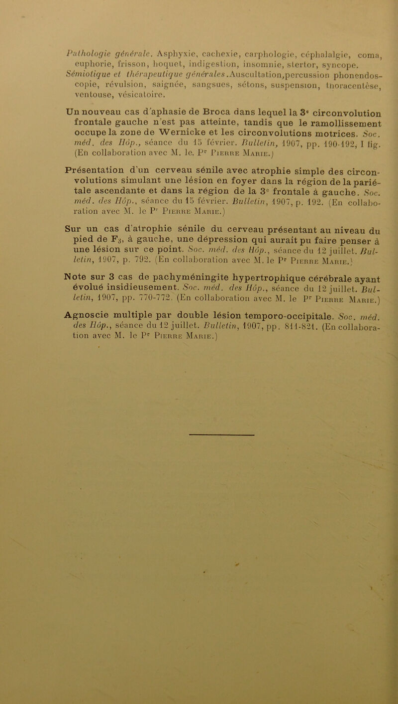 Pathologie générale. Asphyxie, cachexie, carphologie, céphalalgie, coma, euphorie, frisson, hoquet, indigestion, insomnie, stertor, syncope. Sémiotique et thérapeutique générales .Auscultation,percussion phonendos- copie, révulsion, saignée, sangsues, sétons, suspension, tnoracentôse, ventouse, vésicatoire. Un nouveau cas d'apliasie de Broca dans lequel la 3* circonvolution frontale gauche n'est pas atteinte, tandis que le ramollissement occupe la zone de Wernicke et les circonvolutions motrices. Soc. mécl. des Ilôp., séance du 15 février. Bulletin, 1907, pp. 190-192, I tig. (En collaboration avec M. le. P1' Pierre Marie.J Présentation d'un cerveau sénile avec atrophie simple des circon- volutions simulant une lésion en foyer dans la région de la parié- tale ascendante et dans la région de la 3e frontale à gauche. Soc. mécl. des Ilôp., séance du 15 février. Bulletin, 1907, p. 192. (En collabo- ration avec M. le Pr Pierre Marie.) Sur un cas d atropliie sénile du cerveau présentant au niveau du pied de Fs, à gauche, une dépression qui aurait pu faire penser à une lésion sur ce point. Soc. mécl. des Hop., séance du 12 juillet. Bul- letin, 1907, p. 792. (En collaboration avec M. le Pr Pierre Marie.) Note sur 3 cas de pachyméningite hypertrophique cérébrale ayant évolué insidieusement. Soc. méd. des Hôp., séance du 12 juillet. Bul- letin, 1907, pp. 770-772. (En collaboration avec M. le Pr Pierre Marie.) Agnoscie multiple par double lésion temporo-occipitale. Soc. méd. des Ilôp., séance du 12 juillet. Bulletin, 1907, pp. 811-821. (En collabora-