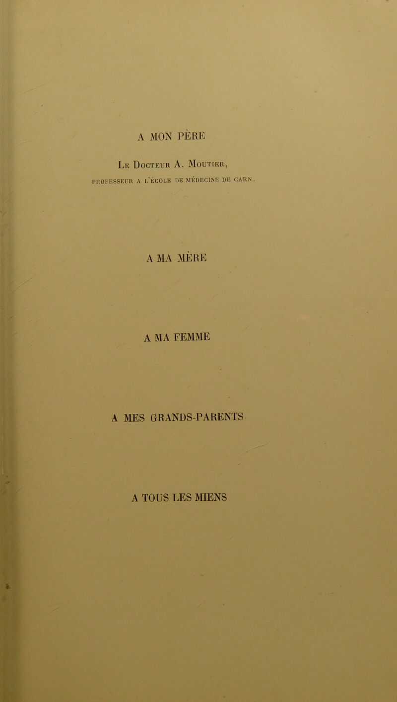 A MON PERE Le Docteur A. Moutier, PROFESSEUR A I,'ÉCOLE DE MÉDECINE PE CAEN . A MA MÈRE A MA FEMME À MES GRANDS-PARENTS A TOUS LES MIENS
