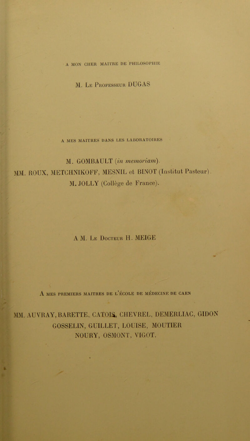 A MON CHER MAITRE DE PHILOSOPHIE M. Le Professeur DUGAS A MES MAITRES DANS LES LABORATOIRES M. GOMBAULT [in memoriam). MM. ROUX, METGHNIKOFF, MESNIL et BINOT (Institut Pasteur). M. JOLLY (Collège de France). A M. Le Docteur H. MEIGE A MES PREMIERS MAITRES DE l’ÉCOLE DE MEDECINE DE CAEN MM. AUVRAY, BARETTE, CATOISt, CHEVREL, DEMERLIAC, GIDON GOSSELIN, GUILLET, LOUISE, MOUTIER NOURY, OSMONT, VIGOT.