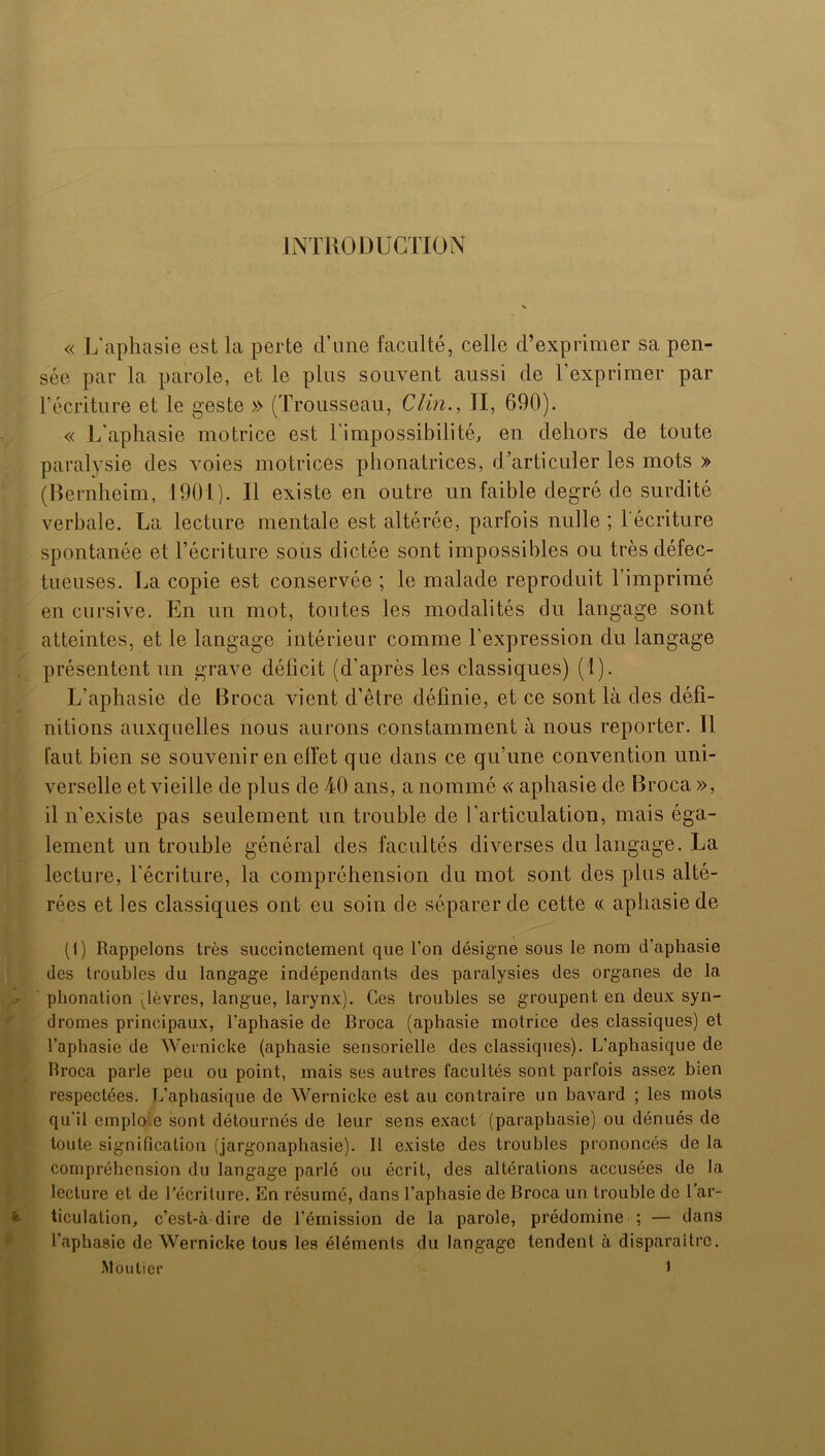 INTRODUCTION « L'aphasie est la perte d’une faculté, celle d’exprimer sa pen- sée par la parole, et le plus souvent aussi de l’exprimer par l’écriture et le geste » (Trousseau, Clin., TI, 690). « L'aphasie motrice est l’impossibilité, en dehors de toute paralysie des voies motrices phonatrices, d’articuler les mots » (Bernheim, 1901). Il existe en outre un faible degré de surdité verbale. La lecture mentale est altérée, parfois nulle ; l'écriture spontanée et récriture sous dictée sont impossibles ou très défec- tueuses. La copie est conservée ; le malade reproduit l’imprimé en cursive. En un mot, toutes les modalités du langage sont atteintes, et le langage intérieur comme l’expression du langage présentent un grave déficit (d’après les classiques) (T). L’aphasie de Broca vient d’être définie, et ce sont là des défi- nitions auxquelles nous aurons constamment à nous reporter. Il faut bien se souvenir en effet que dans ce qu’une convention uni- verselle et vieille de plus de 40 ans, a nommé « aphasie de Broca », il n’existe pas seulement un trouble de l’articulation, mais éga- lement un trouble général des facultés diverses du langage. La lecture, l’écriture, la compréhension du mot sont des plus alté- rées et les classiques ont eu soin de séparer de cette « aphasie de (1) Rappelons très succinctement que l’on désigne sous le nom d’apliasie des troubles du langage indépendants des paralysies des organes de la phonation vlèvres, langue, larynx). Ces troubles se groupent en deux syn- dromes principaux, l’aphasie de Broca (aphasie motrice des classiques) et l’aphasie de Wernicke (aphasie sensorielle des classiques). L’aphasique de Broca parle peu ou point, mais ses autres facultés sont parfois assez bien respectées. L’aphasique de Wernicke est au contraire un bavard ; les mots qu'il emploie sont détournés de leur sens exact (paraphasie) ou dénués de toute signification (jargonaphasie). Il existe des troubles prononcés de la compréhension du langage parlé ou écrit, des altérations accusées de la lecture et de l’écriture. En résumé, dans l’aphasie de Broca un trouble de l’ar- ticulation, c’est-à dire de l’émission de la parole, prédomine ; — dans l’aphasie de Wernicke tous les éléments du langage tendent à disparaître. Moutier J