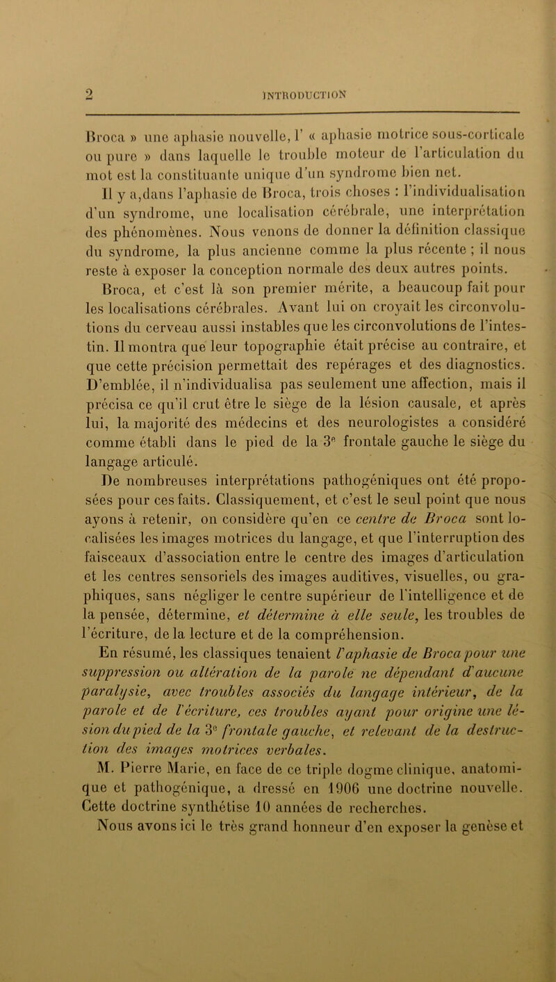 O Broca » une aphasie nouvelle, Y « aphasie motrice sous-corticale ou pure » dans laquelle le trouble moteur de 1 articulation du mot est la constituante unique d’un syndrome bien net. Il y a,dans l’aphasie de Broca, trois choses : 1 individualisation d’un syndrome, une localisation cérébrale, une interprétation des phénomènes. Nous venons de donner la définition classique du syndrome, la plus ancienne comme la plus récente ; il nous reste à exposer la conception normale des deux autres points. Broca, et c’est là son premier mérite, a beaucoup fait pour les localisations cérébrales. Avant lui on croyait les circonvolu- tions du cerveau aussi instables que les circonvolutions de l’intes- tin. 11 montra que leur topographie était précise au contraire, et que cette précision permettait des repérages et des diagnostics. D’emblée, il n’individualisa pas seulement une affection, mais il précisa ce qu’il crut être le siège de la lésion causale, et après lui, la majorité des médecins et des neurologistes a considéré comme établi dans le pied de la 3ft frontale gauche le siège du langage articulé. De nombreuses interprétations pathogéniques ont été propo- sées pour ces faits. Classiquement, et c’est le seul point que nous ayons à retenir, on considère qu’en ce centre de Broca sont lo- calisées les images motrices du langage, et que l’interruption des faisceaux d’association entre le centre des images d’articulation et les centres sensoriels des images auditives, visuelles, ou gra- phiques, sans négliger le centre supérieur de l'intelligence et de la pensée, détermine, et détermine à elle seule, les troubles de l’écriture, delà lecture et de la compréhension. En résumé, les classiques tenaient l'aphasie de Broca pour une suppression ou altération de la parole ne dépendant d'aucune paralysie, avec troubles associés du langage intérieur, de la parole et de l'écriture, ces troubles ayant pour origine une lé- sion du pied de la 3° frontale gauche, et relevant de la destruc- tion des images motrices verbales. M. Pierre Marie, en face de ce triple dogme clinique, anatomi- que et pathogénique, a dressé en 1906 une doctrine nouvelle. Cette doctrine synthétise 10 années de recherches. Nous avons ici le très grand honneur d’en exposer la genèse et