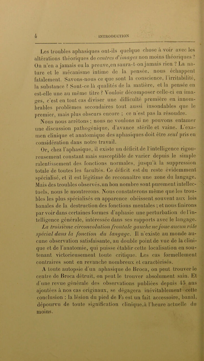 Les troubles aphasiques ont-ils quelque chose a voir avec les altérations théoriques de centres d'images non moins théoriques ! On n’en a jamais eu la preuve,en saura-t-on jamais rien ? La na- ture et le mécanisme intime de la pensée, nous échappent fatalement. Savons-nous ce que sont la conscience, 1 irritabilité, la substance ? Sont-ce là qualités de la matière, et la pensee eu est-elle une au même titre ? Vouloir décomposer celle-ci en ima- ges, c’est en tout cas diviser une difficulté première en innom- brables problèmes secondaires tout aussi insondables que le premier, mais plus obscurs encore ; ce n est pas la résoudre. Nous nous arrêtons ; nous ne voulons ni ne pouvons entamer une discussion pathogénique, d’avance stérile et vaine. L exa- men clinique et anatomique des aphasiques doit être seul pris en considération dans notre travail. Or, chez l’aphasique, il existe un déficit de l'intelligence rigou- reusement constant mais susceptible de varier depuis le simple ralentissement des fonctions normales, jusqu’à la suppression totale de toutes les facultés. Ce déficit est du reste évidemment spécialisé, et il est légitime de reconnaître une zone du langage. Mais des troubles observés,un bon nombre sont purement intellec- tuels, nous le montrerons. Nous constaterons même que les trou- bles les plus spécialisés en apparence obéissent souvent aux lois banales de la destruction des fonctions mentales ; et nous finirons par voir dans certaines formes d’aphasie une perturbation de l'in- telligence générale, intéressée dans ses rapports avec le langage. La troisième circonvolution frontale gauche ne joue aucun rôle spécial dans la fonction du langage. Il n’existe au monde au- cune observation satisfaisante, au double point de vue de la clini- que et de l’anatomie, qui puisse établir cette localisation en sou- tenant victorieusement toute critique. Les cas formellement contraires sont en revanche nombreux et caractérisés. A toute autopsie d'un aphasique de Broca, on peut trouver le centre de Broca détruit, on peut le trouver absolument sain. Et d'une revue générale des observations publiées depuis 45 ans ajoutées à nos cas originaux, se dégagera inévitablement cette conclusion : la lésion du pied de IN est un fait accessoire, banal, dépourvu de toute signification clinique,à l’heure actuelle du moins.