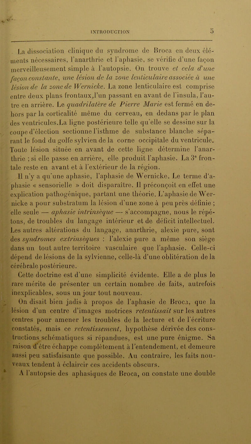 «X* ! INTRODUCTION 5 La dissociation clinique du syndrome de Broca en deux élé- ments nécessaires, Fanarthrie et l’aphasie, se vérifie d’une façon merveilleusement simple à F autopsie. On trouve et cela d'une façon constante, une lésion de la zone lenticulaire associée à une lésion de la zone de Wernicke. La zone lenticulaire est comprise entre deux plans frontaux,Fun passant en avant de l’insula, l’au- tre en arrière. Le quadrilatère de Pierre Marie est fermé en de- hors par la corticalité même du cerveau, en dedans par le plan des ventricules.La ligne postérieure telle qu’elle se dessine sur la coupe d’élection sectionne l'isthme de substance blanche sépa- rant le fond du golfe sylvien de la corne occipitale du ventricule. Toute lésion située en avant de cette ligne détermine Fanar- thrie ; si elle passe en arrière, elle produit l’aphasie. La 3e fron- tale reste en avant et à l’extérieur de la région. Il n’y a qu'une aphasie, l’aphasie de Wernicke. Le terme d’a- phasie « sensorielle » doit disparaître. Il préconçoit en effet une explication pathogénique, partant une théorie. L’aphasie de Wer- nicke a pour substratum la lésion d’une zone à peu près définie ; elle seule — aphasie intrinsèque — s’accompagne, nous le répé- tons, de troubles du langage intérieur et de déficit intellectuel. Les autres altérations du langage, anarthrie, alexie pure, sont des syndromes extrinsèques : l’alexie pure a même son siège dans un tout autre territoire vasculaire que l’aphasie. Celle-ci dépend de lésions de la sylvienne, celle-là d’une oblitération delà cérébrale postérieure. Cette doctrine est d’une simplicité évidente. Elle a de plus le rare mérite de présenter un certain nombre .de faits, autrefois inexplicables, sous un jour tout nouveau. On disait bien jadis à propos de l’aphasie de Broca, que la lésion d'un centre d’images motrices retentissait sur les autres centres pour amener les troubles de la lecture et de l’écriture constatés, mais ce retentissement, hypothèse dérivée des cons- tructions schématiques si répandues, est une pure énigme. Sa raison d’être échappe complètement à l’entendement, et demeure aussi peu satisfaisante que possible. Au contraire, les faits nou- veaux tendent à éclaircir ces accidents obscurs. A l’autopsie des aphasiques de Broca, on constate une double