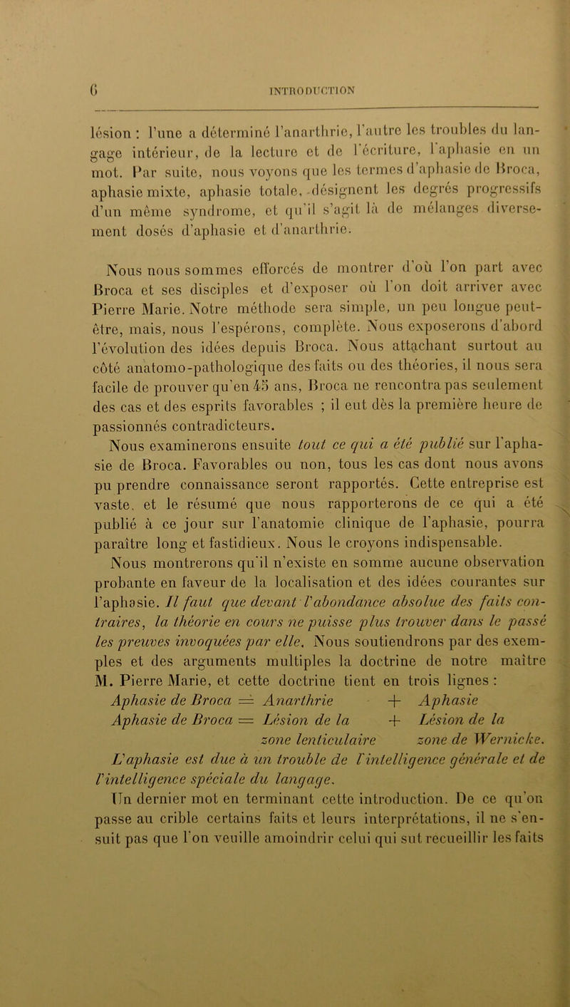 lésion : l’une a déterminé l’anarthrie, 1 autre les troubles du lan- gage intérieur, de la lecture et de 1 écriture, l aphasie en un mot. Par suite, nous voyons que les termes d aphasie de Broca, aphasie mixte, aphasie totale,-désignent les degrés progressifs d’un même syndrome, et qu’il s’agit là de mélanges diverse- ment dosés d’aphasie et d’auarthrie. Nous nous sommes efforcés de montrer d. où 1 on part avec Broca et ses disciples et d’exposer où 1 on doit arriver avec Pierre Marie. Notre méthode sera simple, un peu longue peut- être, mais, nous l’espérons, complète. Nous exposerons d’abord révolution des idées depuis Broca. Nous attachant surtout au côté anatomo-pathologique des faits ou des théories, il nous sera facile de prouver qu’en 45 ans, Broca ne rencontra pas seulement des cas et des esprits favorables ; il eut dès la première heure de passionnés contradicteurs. Nous examinerons ensuite tout ce qui a été publié sur 1 apha- sie de Broca. Favorables ou non, tous les cas dont nous avons pu prendre connaissance seront rapportés. Cette entreprise est vaste, et le résumé que nous rapporterons de ce qui a été publié à ce jour sur l’anatomie clinique de l’aphasie, pourra paraître long et fastidieux. Nous le croyons indispensable. Nous montrerons qu'il n’existe en somme aucune observation probante en faveur de la localisation et des idées courantes sur l’aphasie. Il faut que devant Vabondance absolue des faits con- traires, la théorie en cours ne puisse plus trouver dans le passé les preuves invoquées par elle. Nous soutiendrons par des exem- ples et des arguments multiples la doctrine de notre maître M. Pierre Marie, et cette doctrine tient en trois lignes : Aphasie de Broca — Anarthrie + Aphasie Aphasie de Broca — Lésion de la + Lésion de la zone lenticulaire zone de Wernicke. L aphasie est due à un trouble de l'intelligence générale et de Iintelligence spèciale du langage, Un dernier mot en terminant cette introduction. De ce qu'on passe au crible certains faits et leurs interprétations, il ne s'en- suit pas que l’on veuille amoindrir celui qui sut recueillir les faits