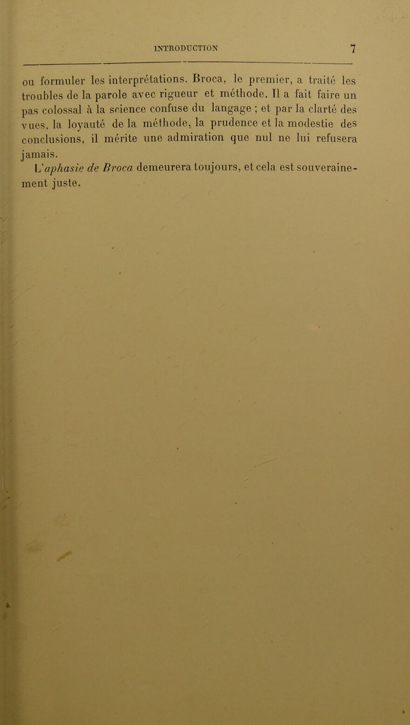 ou formuler les interprétations. Broca, le premier, a traité les troubles de la parole avec rigueur et méthode. 11 a fait faire un pas colossal à la science confuse du langage ; et par la clarté des vues, la loyauté delà méthode, la prudence et la modestie des conclusions, il mérite une admiration que nul ne lui refusera jamais. L'aphasie de Broca demeurera toujours, et cela est souveraine- ment juste.