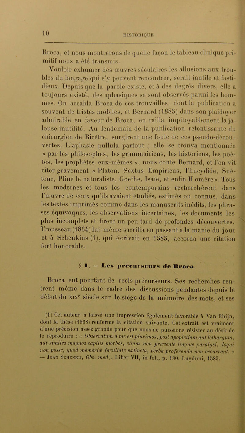 HISTORIQUE Broca, et nous montrerons de quelle façon le tableau clinique pri- mitif nous a été transmis. Vouloir exhumer des œuvres séculaires les allusions aux trou- bles du langage qui s’y peuvent rencontrer, serait inutile et fasti- dieux. Depuis que la parole existe, et à des degrés divers, elle a toujours existé, des aphasiques se sont observés parmi les hom- mes. On accabla Broca de ces trouvailles, dont la publication a souvent de tristes mobiles, et Bernard (1885) dans son plaidoyer admirable en faveur de Broca, en railla impitoyablement laja- louse inutilité. Au lendemain de la publication retentissante du chirurgien de Bicêtre, surgirent une foule de ces pseudo-décou- vertes. L'aphasie pullula partout ; elle se trouva mentionnée « par les philosophes, les grammairiens, les historiens, les poè- tes, les prophètes eux-mêmes », nous conte Bernard, et l'on vit citer gravement « Platon, Sextus Empiricus, Thucydide, Sué- tone, Pline le naturaliste, Goethe, Isaïe, et enfin H omère». Tous les modernes et tous les contemporains recherchèrent dans l’œuvre de ceux qu’ils avaient étudiés, estimés ou connus, dans les textes imprimés comme dans les manuscrits inédits, les phra- ses équivoques, les observations incertaines, les documents les plus incomplets et firent un peu tard de profondes découvertes. Trousseau (1864) lui-même sacrifia en passant à la manie du jour et à Schenkius (1), qui écrivait en 1585, accorda une citation fort honorable. § 1. — Les précurseurs! «le Itroca. Broca eut pourtant de réels précurseurs. Ses recherches ren- trent meme dans le cadre des discussions pendantes depuis le début du xixe siècle sur le siège de la mémoire des mots, et ses (1) Cet auteur a laissé une impression également favorable à Van Rhijn, dont la thèse (1868) renferme la citation suivante. Cet extrait est vraiment d une précision assez grande pour que nous ne puissions résister au désir de le reproduire : « Observatum a me estplurimos, post apopletiam aut lethargum, aut similes mac/nos capilis morbos, eliam non præsente linguæ paralijsi, loqui non posse, quod mémorisé facullate extincta, verba proferenda non occurrant. » — Joan Schenkii, Obs. med., Liber VII, in fol., p. 180. Lugduni, 1585.