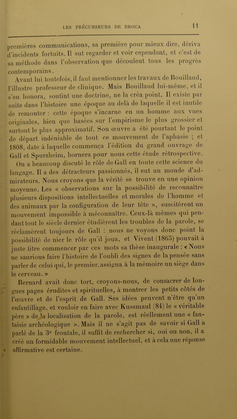 premières communications, sa première pour mieux dire, dériva d’incidents fortuits. Il sut regarder et voir cependant, et c’est de sa méthode dans l’observation que découlent tous les progrès contemporains. Avant lui toutefois, il faut mentionner les travaux de Bouillaud, l’illustre professeur de clinique. Mais Bouillaud lui-même, et il s’en honora, soutint une doctrine, ne la créa point. Il existe par suite dans l’histoire une époque au delà de laquelle il est inutile de remonter : cette époque s’incarne en un homme aux vues originales, bien que basées sur l’empirisme le plus grossier et surtout le plus approximatif. Son œuvre a été pourtant le point de départ indéniable de tout ce mouvement de l’aphasie ; et 1808, date à laquelle commença l'édition du grand ouvrage de Gall et Spurzheim, bornera pour nous cette étude rétrospective. On a beaucoup discuté le rôle de Gall eu toute cette science du langage. Il a des détracteurs passionnés, il eut un monde d’ad- mirateurs. Nous croyons que la vérité se trouve en une opinion moyenne. JLes « observations sur la possibilité de reconnaitie plusieurs dispositions intellectuelles et morales de l'homme et des animaux par la configuration de leur tete », suscitèrent un mouvement impossible à méconnaître. Ceux-là mêmes qui pen- dant tout le siècle dernier étudièrent les troubles de la parole, se réclamèrent toujours de Gall : nous ne voyons donc point la possibilité de nier le rôle qu’il joua, et Vivent (1865) pouvait à juste titre commencer par ces mots sa thèse inaugurale : « Nous ne saurions faire l’histoire de l’oubli des signes de la pensée sans parler de celui qui, le premier,assigna à la mémoire un siège dans le cerveau. » Bernard avait donc tort, croyons-nous, de consacrer de lon- gues pages érudites et spirituelles, à montrer les petits côtés de l’œuvre et de l’esprit de Gall. Ses idees peuvent n etre qu un enfantillage, et vouloir en faire avec Kussmaul (84) le « véritable père » de la localisation de la parole, est réellement une « fan- taisie archéologique ». Mais il ne s’agit pas de savoir si Gall a parlé de la 3e frontale, il suffit de rechercher si, oui ou non, il a créé un formidable mouvement intellectuel, et à cela une réponse affirmative est certaine.