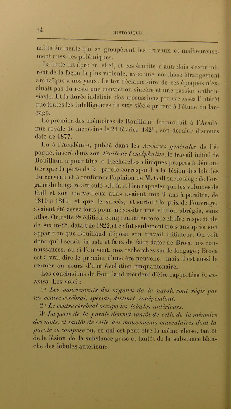 HISTORIQUE iidlitu éminente que se groupèrent les travaux et malheureuse- ment aussi les polémiques. La lutte lut âpre en ellct, et ces érudits d’autrefois s’exprimè- rent de la façon la plus violente, avec une emphase étrangement archaïque à nos yeux. Le ton déclamatoire de ces époques n’ex- cluait pas du reste une conviction sincère et une passion enthou- siaste. Et la durée indéfinie des discussions prouve assez l’intérêt que toutes les intelligences du xixe siècle prirent à letude du lan- gage. Le premier des mémoires de Bouiilaud fut produit à l'Acadé- mie royale de médecine le 21 février 1825, son dernier discours date de 1877. Lu a 1 Académie, publie dans les Archives générales de l’é- poque, inséré dans son Traité de l'encéphalite, le travail initial de Bouiilaud a pour titre « Recherches cliniques propres h démon- tiei que la peite de la parole correspond a la lésion des lobules du cerveau et à confirmer l’opinion de M. Bail sur le siège de l'or- gane du langage articule ».Tl faut bien rappeler que les volumes de Bail et son merveilleux atlas avaient mis 9 ans à paraître, de 1810 a 1819, et que le succès, et surtout le prix de l’ouvrage, avaient ete assez lorts pour nécessiter une édition abrégée, sans atlas. Or,cette 2e édition comprenant encore le chiffre respectable de six in-8°, datait de 1822,et ce fut seulement trois ans après son apparition que Bouiilaud déposa son travail initiateur. On voit donc.qu’il serait injuste et faux de faire dater de Broca nos con- naissances, ou si l’on veut, nos recherches sur le langage ; Broca est à vrai dire le premier d’une ère nouvelle, mais il est aussi le dernier au cours d’une évolution cinquantenaire. Les conclusions de Bouiilaud méritent d’être rapportées in ex- tenso. Les voici : 1° Les mouvements des organes de la parole sont régis par un centre cérébral, spécial, distinct, indépendant. 2° Le centre cérébral occupe les lobules antérieurs. 3° La perte de la parole dépend tantôt de celle de la mémoire des mots, et tantôt de celle des mouvements musculaires dont la parole se compose ou, ce qui est peut-être la même chose, tantôt de la lésion de la substance grise et tantôt de la substance blan- che des lobules antérieurs.