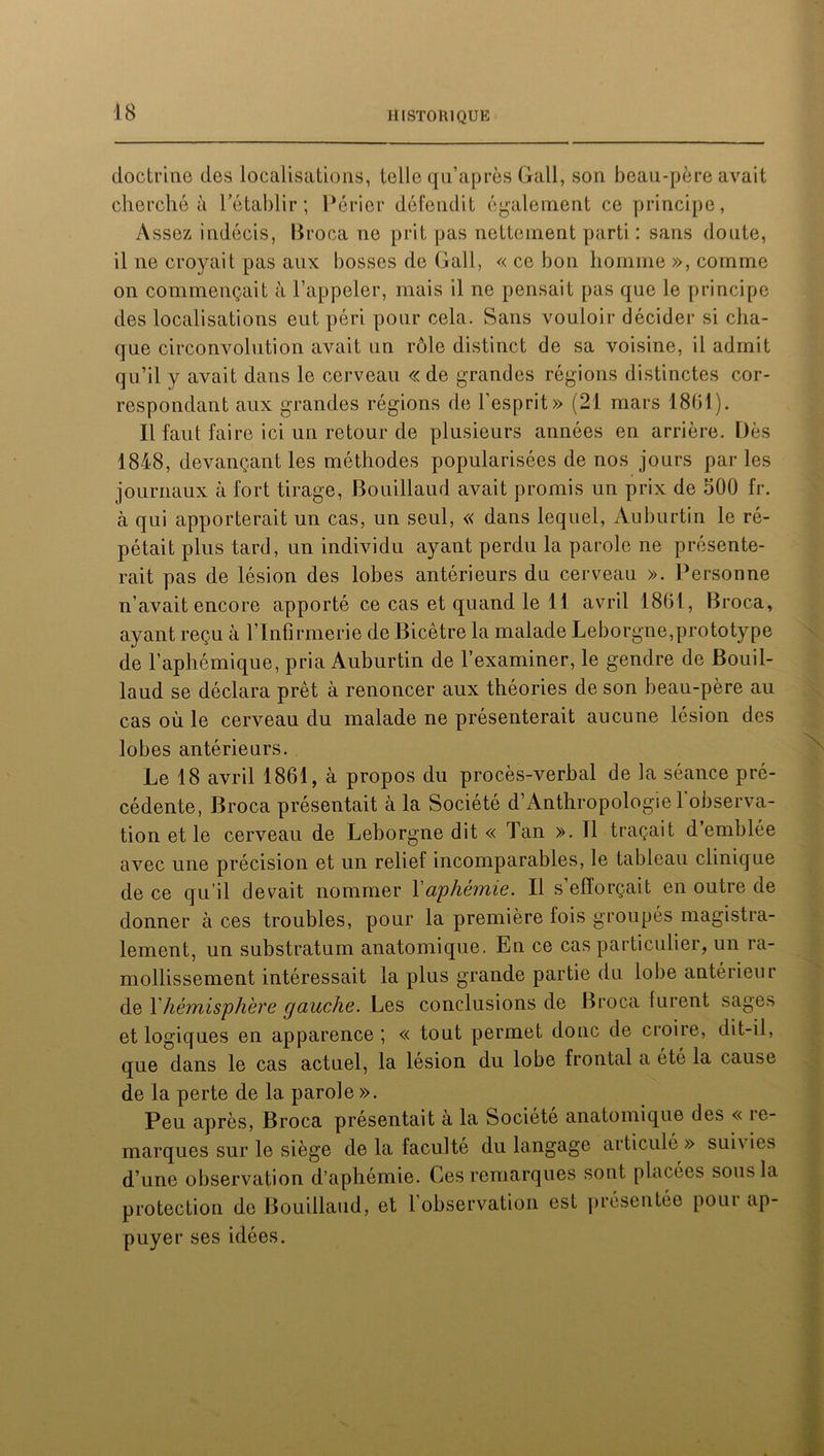 doctrine des localisations, telle qu’après Gall, son beau-père avait cherché à l’établir; Périer défendit également ce principe, Assez indécis, Broca ne prit pas nettement parti : sans doute, il ne croyait pas aux bosses de Gall, « ce bon homme », comme on commençait à l’appeler, mais il ne pensait pas que le principe des localisations eut péri pour cela. Sans vouloir décider si cha- que circonvolution avait un rôle distinct de sa voisine, il admit qu’il y avait dans le cerveau « de grandes régions distinctes cor- respondant aux grandes régions de l’esprit» (21 mars 1861). Il faut faire ici un retour de plusieurs années en arrière. Dès 1848, devançant les méthodes popularisées de nos jours par les journaux à fort tirage, Bouillaud avait promis un prix de 500 fr. à qui apporterait un cas, un seul, « dans lequel, Auburtin le ré- pétait plus tard, un individu ayant perdu la parole ne présente- rait pas de lésion des lobes antérieurs du cerveau ». Personne n’avait encore apporté ce cas et quand le 11 avril 1861, Broca, ayant reçu à l’Infirmerie de Bicêtre la malade Leborgne,prototype de l’aphémique, pria Auburtin de l’examiner, le gendre de Bouil- laud se déclara prêt à renoncer aux théories de son beau-père au cas où le cerveau du malade ne présenterait aucune lésion des lobes antérieurs. Le 18 avril 1861, à propos du procès-verbal de la séance pré- cédente, Broca présentait à la Société d’Anthropologie 1 observa- tion et le cerveau de Leborgne dit « Tan ». Il traçait d’emblée avec une précision et un relief incomparables, le tableau clinique de ce qu’il devait nommer l'aphémie. Il s’efforçait en outre de donner à ces troubles, pour la première fois groupés magistra- lement, un substratum anatomique. En ce cas particulier, un ra- mollissement intéressait la plus grande partie du lobe antérieur de Xhèmis'phère gauche. Les conclusions de Broca furent sages et logiques en apparence ; « tout permet donc de croire, dit-il, que dans le cas actuel, la lésion du lobe frontal a été la cause de la perte de la parole ». Peu après, Broca présentait a la Société anatomique des « ie- marques sur le siège de la faculté du langage articulé » sui\ ies d’une observation d’aphémie. Ces remarques sont placées sous la protection de Bouillaud, et 1 observation est présentée poui ap- puyer ses idées.