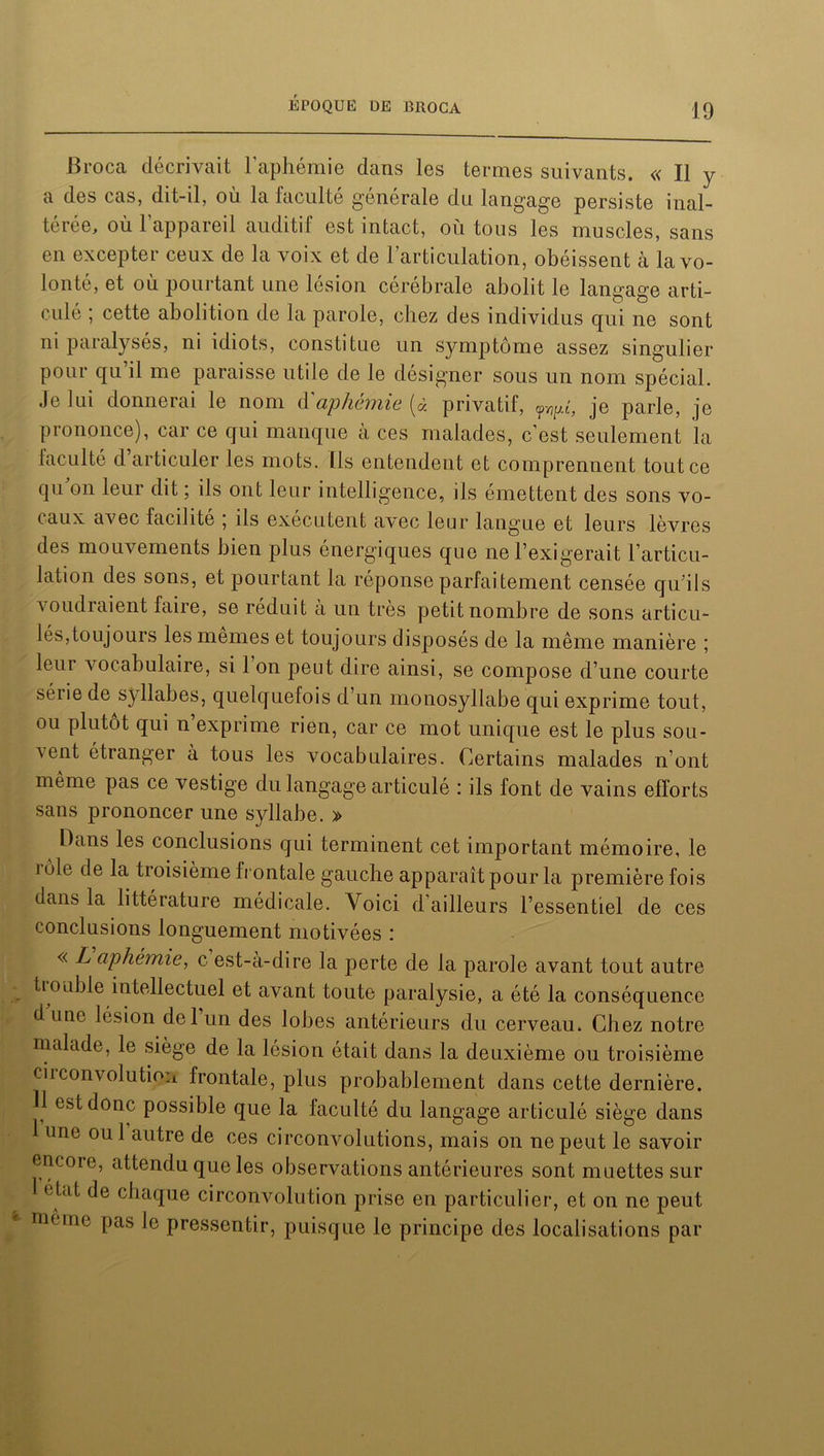 Broca décrivait l’aphémie dans les termes suivants. « Il y a des cas, dit-il, où la faculté générale du langage persiste inal- térée, où l’appareil auditif est intact, où tous les muscles, sans en excepter ceux de la voix et de l’articulation, obéissent à la vo- lonté, et où pourtant une lésion cérébrale abolit le langage arti- culé ; cette abolition de la parole, chez des individus qui ne sont ni paralysés, ni idiots, constitue un symptôme assez singulier pour qu’il me paraisse utile de le désigner sous un nom spécial. Je lui donnerai le nom d aphémie (à privatif, fypl, je parle, je prononce), car ce qui manque à ces malades, c’est seulement la faculté d articuler les mots. Ils entendent et comprennent tout ce qu on leur dit ; ils ont leur intelligence, ils émettent des sons vo- caux avec facilité ; ils exécutent avec leur langue et leurs lèvres des mouvements bien plus énergiques que ne l’exigerait l’articu- lation des sons, et pourtant la réponse parfaitement censée qu'ils voudraient faire, se réduit a un très petit nombre de sons articu- lés, toujours les memes et toujours disposés de la même manière ; leui vocabulaire, si 1 on peut dire ainsi, se compose d’une courte série de syllabes, quelquefois d’un monosyllabe qui exprime tout, ou plutôt qui n exprime rien, car ce mot unique est le plus sou- vent étranger à tous les vocabulaires. Certains malades n’ont même pas ce vestige du langage articulé : ils font de vains efforts sans prononcer une syllabe. » Dans les conclusions qui terminent cet important mémoire, le j oie de la troisième frontale gauche apparaît pour la première fois dans la littérature médicale. Voici d’ailleurs l’essentiel de ces conclusions longuement motivées : « L aphémie, c est-à-dire la perte de la parole avant tout autre trouble intellectuel et avant toute paralysie, a été la conséquence d une lésion del un des lobes antérieurs du cerveau. Chez notre malade, le siège de la lésion était dans la deuxième ou troisième circonvolution frontale, plus probablement dans cette dernière. H est donc possible que la faculté du langage articulé siège dans 1 une oui autre de ces circonvolutions, mais on ne peut le savoir encore, attendu que les observations antérieures sont muettes sur 1 état de chaque circonvolution prise en particulier, et on ne peut nie me pas le pressenti r, puisque le principe des localisations par
