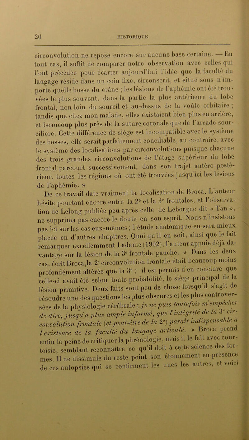 circonvolution ne repose encore sur aucune base certaine. — Im tout cas, il suffit de comparer notre observation avec celles qui l’ont précédée pour écarter aujourd’hui l’idée que la faculté du langage réside dans un coin fixe, circonscrit, et situé sous n im- porte quelle bosse du crâne ; les lésions de 1 aphémie ont été trou- vées le plus souvent, dans la partie la plus antérieure du lobe frontal, non loin du sourcil et au-dessus de la voûte orbitaire , tandis que chez mon malade, elles existaient bien plus en anière, et beaucoup plus près de la suture coronale que de l’arcade sour- cilière. Cette différence de siège est incompatible avec le système des bosses, elle serait parfaitement conciliable, au contraire, avec le système des localisations par circonvolutions puisque chacune des trois grandes circonvolutions de l’étage supérieur du lobe frontal parcourt successivement, dans son trajet antéro-posté- rieur, toutes les régions où ont été trouvées jusqu ici les lésions de l’aphémie. » De ce travail date vraiment la localisation de Broca. L auteui hésite pourtant encore entre la 2e et la 3e frontales, et 1 obseïNa- tion de Lelong publiée peu après celle de Leborgne dit « lan », ne supprima pas encore le doute en son esprit. Nous n'insistons pas ici sur les cas eux-mêmes ; l’étude anatomique en sera mieux placée en d’autres chapitres. Quoi qu’il en soit, ainsi que le fait remarquer excellemment Ladame (1902), l'auteur appuie déjà da- vantage sur la lésion de la 3e frontale gauche. « Dans les deux cas, écrit Broca,la 2e circonvolution frontale était beaucoup moins profondément altérée que la 3e ; il est peimis d en conclure celle-ci avait été selon toute probabilité, le siège principal de la lésion primitive. Deux faits sont peu de chose lorsqu'il s’agit de résoudre une des questions les plus obscures et les plus controver- sées de la physiologie cérébrale ; je ne puis toutefois m empocher de dire, jusqu à plus ample informé, que Vintégrité de la 3‘ cir- convolution frontale (et peut-être de la 2e) paraît indispensable a l'existence de la faculté du langage articulé. » Broca prend enfin la peine de critiquer la phrénologie, mais il le fait avec cour- toisie, semblant reconnaître ce qu’il doit à cette science des for- mes. line dissimule du reste point son étonnement en presence de ces autopsies qui se confirment les unes les autres, et voici