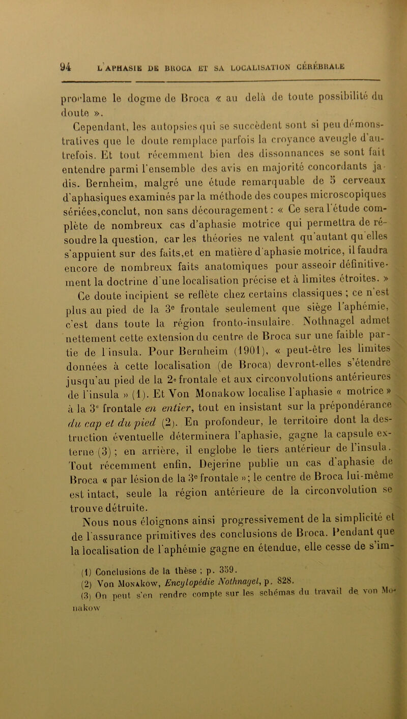 proclame le dogme de Broca « au delà de toute possibilité du doute ». Cependant, les autopsies qui se succèdent sont si peu démons- tratives que le doute remplace parfois la croyance aveugle d au- trefois. Et tout récemment bien des dissonnances se sont lait entendre parmi l’ensemble des avis en majorité concordants ja- dis. Bernheim, malgré une étude remarquable de 5 cerveaux d'aphasiques examinés par la méthode des coupes microscopiques sériées,conclut, non sans découragement: « Ce serai étude com- plète de nombreux cas d’aphasie motrice qui permettra de ré- soudre la question, caries théories ne valent qu autant qu elles s’appuient sur des faits,et en matière d aphasie motrice, il faudra encore de nombreux faits anatomiques pour asseoir définitive- ment la doctrine d’une localisation précise et à limites étroites. » Ce doute incipient se reflète chez certains classiques ; ce n est plus au pied de la 3e frontale seulement que siège l’aphémie, c’est dans toute la région fronto-insulaire. Nothnagel admet nettement cette extension du centre de Broca sur une faible par- tie de 1 insula. Pour Bernheim (1901), « peut-être les limites données à cette localisation (de Broca) devront-elles s’étendre jusqu’au pied de la 2e frontale et aux circonvolutions antéiieures de i’insula » (1). Et Von Monakow localise l’aphasie « motrice» à la 3e frontale en entier, tout en insistant sur la prépondérance du cap et du pied (2). En profondeur, le territoire dont la des- truction éventuelle déterminera l’aphasie, gagne la capsule ex- terne (3) ; en arrière, il englobe le tiers antérieur de 1 insula. Tout récemment enfin. Dejerine publie un cas d aphasie de Broca « par lésion de la 3e frontale »; le centre de Broca lui-même est intact, seule la région antérieure de la circonvolution se trouve détruite. Nous nous éloignons ainsi progressivement de la simplicité et de l’assurance primitives des conclusions de Broca. Pendant que la localisation de l’aphémie gagne en étendue, elle cesse de s’im- (1) Conclusions de la thèse ; p. 339. (2) Von MonaUow, Encylopédie Nothnagel, p. 828. (3) On peut sen rendre compte sur les schémas du travail de von Me- na ko w