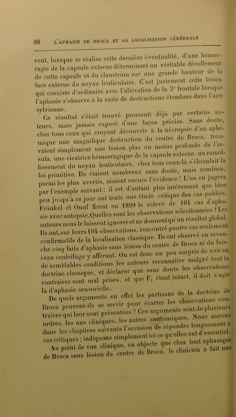 vent, lorsque se réalise cette dernière éventualité, d'une hémor- ragie de la capsule externe déterminant un ver, taille decollcmen de cette capsule et du claustrum sur une gram e au our I face externe du noyau lenticulaire. C’est justement ceto le^on qui coexiste d’ordinaire avec l’altération de la 3 1 . l’aphasie s’observe à la suite de destructions etendues dans 1 aire ^résultat s’était trouvé pressenti déjà par certains au- teurs mais jamais exposé d’une façon précisé. Sans doute, chez ions ceux qui croyant découvrir à la nécropsie d un aphe- mique une magnifique destruction du centre de nr°ca’1 vaient simplement une lésion plus ou moins proton, e c sula. une cicatrice hémorragique de là capsule externe^ uri ramol- lissement du noyau lent’,cataire, chez tons ceux-là s bankUa foi primitive. Ils étaient nombreux sans doute, mas combien parmi les plus avertis, niaient encore 1 eyidence . I-onenj»g nar l’exemple suivant : il est d’autant plus intéressant que bien p • ’à re iour ont tenté une étude critique des cas publies. Œet o3 firenVen 1899 1e relevé de 104 cas d'apha- sie avec autopsie.Quelles sont les observations selec^ auteurs nous le laissent ignorer et ne donnentqu un esultatg ^ Ils ont,sur leurs 104 observations, rencon 16 ^ ■ en revan. confirmatifs de la localisation classique. Ils » du faig_ che cinq faits d’aphasie sans lésion du centre ir en cean centrifuge y afférant. On est donc un Pe“ ^ 1 . tout)a de semblables conditions les auteurs reconnaître u■ J ^ doctrine classique, et déclarer que sans doute contraires sont mal prises, et que F3 étant intact, .1 doit a, là d’aphasie sensorielle. j ia doctrine de De quels arguments en effet h* Pa Nervations con- Broca peuvent-ils se “^0^^meIlt8 sont de plusieurs traires qui leur sont presentee. . 8 Nous aurons ordres les uns cliniques, les autres analog ues. ^ , dans les chapitres suivants 1 occasion.d®P ont d’essentiel, ces critiques ; indiquons S1“P emen h tout aphasique ---* wtune