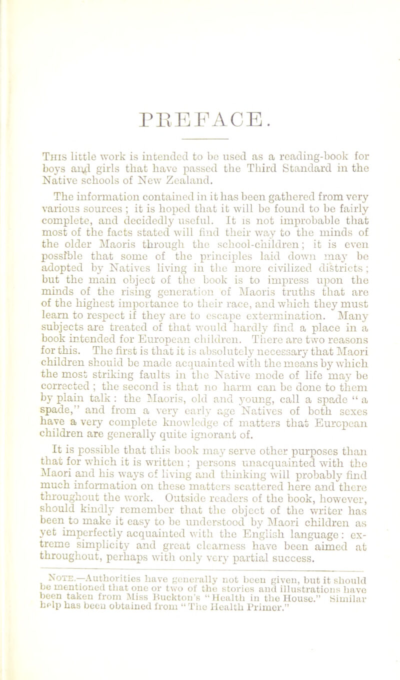 PEEFACE. This little work is intended to bo used as a reading-book for boys aud girls that have passed the Third Standard in the Native schools of New Zealand. The information contamed in it has been gathered from very various sources ; it is hoped that it will bo found to bo fairly complete, and decidedly useful. It ts not improbable that most of the facts stated will find their way to the minds of the older Maoris through the school-children; it is even possible that some of the principles laid down may bo adopted by Natives living in the more civilized districts; but the main object of the book is to impress upon the minds of the rising generation of Maoris truths that are of the highest importance to their race, and which they must learn to respect if they are to escape extermination. Many subjects are treated of that would hardly find a place in a book intended for European children. There are two reasons for this. The first is that it is absolutely necessary that Maori children should be made acquainted with the means by which the most striking faults in the Native mode of life may bo corrected ; the second is that no harm can bo done to them by plum talk : the Maoris, old and young, call a spade “ a spade,” and from a very early age Natives of both sexes have a very complete knowledge of matters that European children are generally quite ignorant of. It is possible that this book may serve other purposes than that for which it is written ; persons unacquainted with the IMaori and his ways of living and thinking will probably find much information on these matters scattered here and there throughout the work. Outside readers of the book, however, should kindly remember that the object of the Vv^riter has been to make it easy to be under.stood by Maori children as yet imperfectly acquainted with the English language: ex- treme simplicity and great clearness have been aimed at throughout, perhaps with only very partial success. Note—Authorities have gcucrally not been given, but it should be mentioned that one or two of the stories and illustrations have been taken from Miss Huckton's “Health in the House. Hiuiil.ar belli has been obtained from “ Tiic Health Primer.