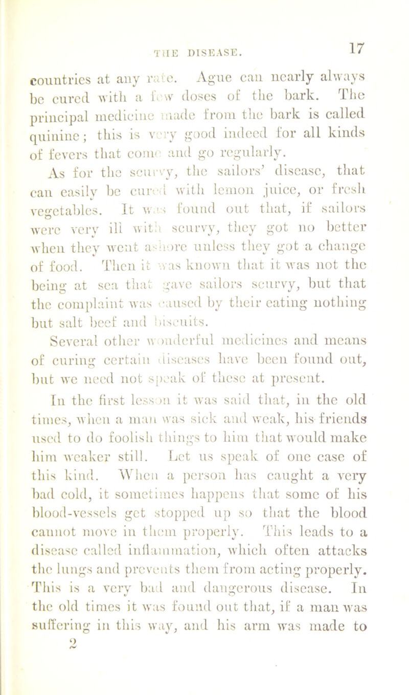 countries at any raie. Ague can nearly always be eured with a iVw doses of the bark. The principal locdieiiie made from the bark is called quiiiiue; this is voy good indeed for all kinds of fevers that come and go regularly. As for the scur.y, tlie sailors’ disease, that can easily be cuivd witii lemon juice, or fresh vegetables. It w's found out that, if sailors were very ill witii scurvy, they got no better when they went a-morc unless they got a change of food. Then it was known that it was not the being at sea that gave sailors scurvy, but that the complaint was caused by their eating uothing but salt beef and biscuits. Several other wonderful medicines and means of curing certain diseases have been found out, but we need not sjieak of these at present. In the first less )U it was said that, in the old times, Avhen a man was sick and weak, his friends used to do foolish things to him that w ould make him weaker still. Let us speak of one case of this kind. When a person has caught a A^eiy bad cold, it sometimes happens that some of his blood-vessels get stopped up so that the blood cannot move in tlimn properly. This leads to a disease called iulliunniation, Avhieh often attacks the lungs and prevents them from acting properly. This is a very bad and dangerous disease. In the old times it rvas found out that, if a man Avas sulfering in this Avay, and his arm was made to