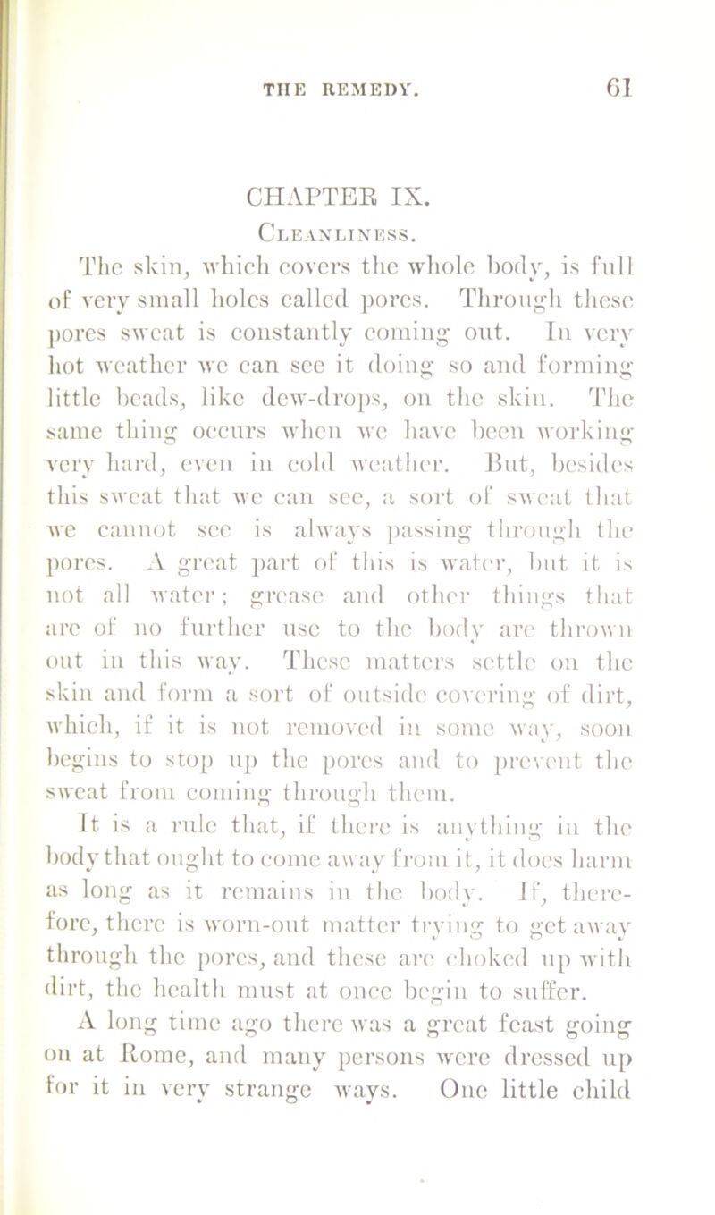 CIIAPTEE IX. Cleanliness. The skin, which covers the w'holc body, is full of very small holes called pores. Throui;di these pores sweat is constantly coming- out. In very hot weather we can see it doing- so and forming- little beads, like dew-drops, on the skin. The same thing oecnrs mIicii mo have been workiim- very hard, even in cold weather. But, besides this sweat that we can see, a sort of sweat that we cannot see is always passing tlirongh the jiorcs. A great part of this is water, Init it is not all -water; grease and otlun- things that are of no further use to the body are thrown out in this way. These matters sc'tth' on the skin and form a sort of outside' covering- of dirt, which, if it is not removed in some way, soon begins to stop nji the pores and to prevent the sweat from coming tlirongh them. It is a rule that, if there is anything in the body that ought to come away from it, it does harm as long as it remains in the body. If, there- fore, there is worn-ont matter ti-ying to get away through the pores, and these arc' choked np with dirt, the health must at once bc'gin to suffer. A long time ago there was a great feast going on at Home, and many persons were dressed np for it in very strange ways. One little child