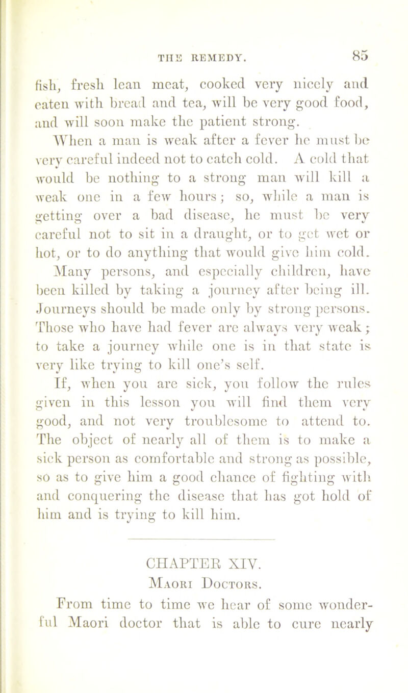 fish, fresh lean meat, cooked very nicely and eaten with bread and tea, will be very good food, and will soon make the patient strong. When a man is weak after a fever he must l)c very careful indeed not to catch cold. A cold that would be nothing to a strong man will kill a weak one in a few hours; so, while a man is getting over a bad disease, he must be very careful not to sit in a draught, or to get wet or hot, or to do anything that would give him cold. Many persons, and especially children, have been killed by taking a journey after being ill. Journeys should be made only by strong persons. Those who have had fever arc always very weak; to take a journey while one is in that state is very like trying to kill one’s self. If, when you are sick, you follow the rules given in this lesson you will find them very good, and not very troublesome to attend to. The object of neaidy all of them is to make a sick person as comfortable and strong as possible, so as to give him a good chance of fighting with, and conquei’ing the disease that has got hold of him and is trying to kill him. CHAPTEE XIV. Maori Doctors. From time to time we hear of some wonder- ful Maori doctor that is able to cure nearly