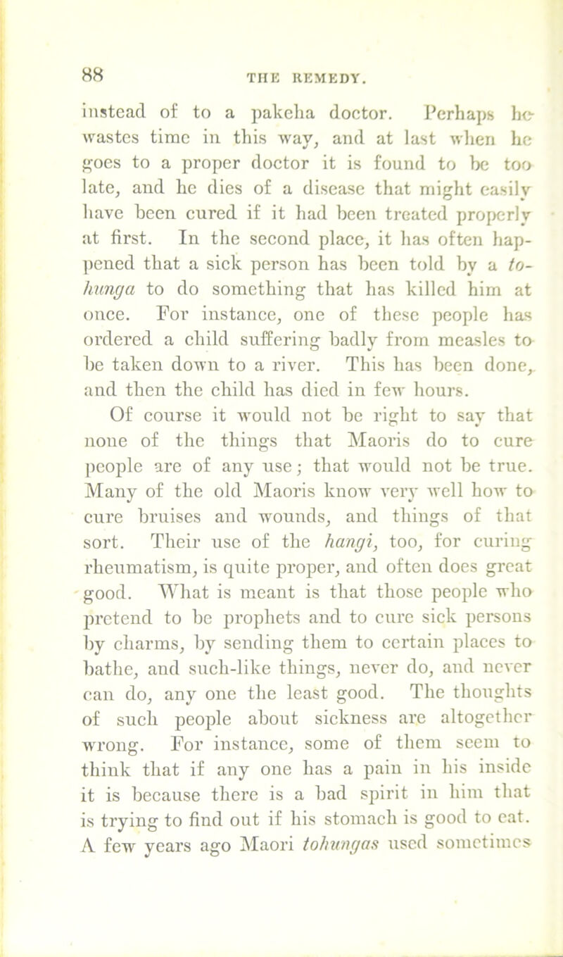 instead of to a pakeha doctor. Perhaps be wastes time in this way, and at last when he f^oes to a proper doctor it is found to be too late, and he dies of a disease that might easily have been cured if it had been treated pro[)crly at first. In the second place, it has often hap- pened that a sick person has been told by a to- hunga to do something that has killed him at once. For instance, one of these people has ordered a child suffering badly from measles to be taken down to a river. This has been done,, and then the child has died in few hours. Of course it would not be right to say that none of the things that Maoris do to cure people are of any use; that would not he true. Many of the old Maoris know very well how to cure bruises and wounds, and things of that sort. Their use of the hangi, too, for curing rheumatism, is quite pro]3er, and often does great good. M^hat is meant is that those people who ju’etend to be prophets and to cure sick persons hy charms, by sending them to certain places to bathe, and snch-like things, never do, and never can do, any one the least good. The thoughts of such people about sickness are altogether wrong. For instance, some of them seem to think that if any one has a pain in his inside it is because there is a had spirit in him that is trying to find out if his stomach is good to cat. A few years ago Maori tohungas used sometimes