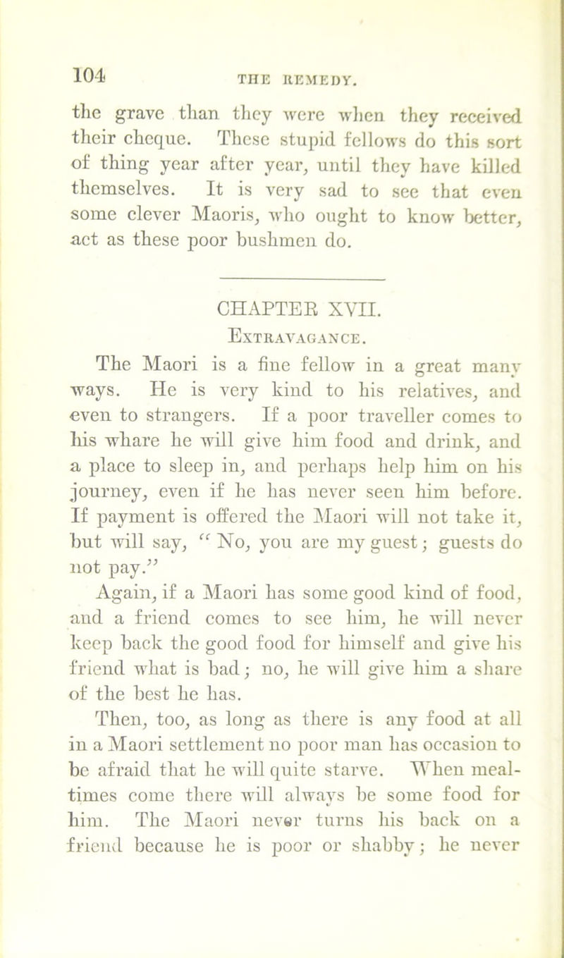 the grave tlian tlicy were wlicn they received their cheque. These stupid fellows do this sort of thing year after year, until they have killed themselves. It is very sad to see that even some clever Maoris, who ought to know better, act as these poor bushmen do. CHAPTEE XVII. Extravagance. The Maori is a fine fellow in a great mam- ways. He is very kind to his relatives, and even to strangers. If a poor traveller comes to liis whare he will give him food and drink, and a place to sleep in, and perhaps help him on his journey, even if he has never seen him before. If payment is offered the IMaori will not take it, but will say, “ No, you are my guest; guests do not pay.” Again, if a Maori has some good kind of food, and a friend comes to see him, he will never keep back the good food for himself and give his friend what is bad; no, he will give him a share of the best he has. Then, too, as long as there is any food at all in a Maori settlement no poor man has occasion to be afraid that he will quite starve. Mheu meal- times come there wUl always be some food for him. The Maori never turns his back on a friend because he is poor or shabby; he never